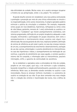 158
Duas Faces da Mesma Moeda - Microrregulação e Modelos Assistênciais na Saúde Suplementar
não-efetividade do cuidado. Muitas vezes, só o usuário consegue recuperar
a história da sua peregrinação, sendo o seu próprio "fio condutor".
O grande desafio consiste em restabelecer uma nova prática estimulando
a promoção e prevenção por meio de uma clínica referenciada no vínculo e
na responsabilização, entre outros mecanismos. A própria operadora poderia
estimular a prática da vinculação a cuidadores. Por exemplo, mapeando
certos grupos de risco (diabéticos, hipertensos, nefropatas) ou certos ciclos
de vida (idosos, gestantes, menores de 1 ano), estimulando os usuários a se
vincularem a "cuidadores" que fariam acompanhamento sistemático, com
retornos programados, definição de um projeto terapêutico adequado a cada
situação, estimulando a participação em grupos educativos, bem como o
acompanhamento e monitoramento desses usuários com algum risco
diferenciado. No caso da gestante de alto risco, implicaria também a definição
de centros de referência ao pré-natal e parto; no caso das crianças menores
de um ano, o acompanhamento do crescimento e desenvolvimento, avaliação
do uso das vacinas, alimentação e o pronto atendimento às intercorrências;
no caso dos hipertensos e idosos, o acompanhamento da medicação de uso
contínuo, a garantia do atendimento aos casos agudos, o contato quando o
retorno não foi cumprido, a informação sobre as intercorrências, possíveis
internações, enfim, a garantia da continuidade da assistência.
Ao se estabelecer a operadora como a articuladora da linha do cuidado,
propõe-se um novo papel, qual seja, o de estimular a ação cuidadora,
buscando ressignificar a relação profissional/usuário, pautando-a em outras
referências. Neste caso, as demandas estarão centradas no usuário e suas
necessidades. Busca-se alcançar melhores resultados e a autonomia do
usuário na condução da sua vida. O que deve comandar essa nova relação
não é a redução dos sinistros e maximização dos lucros, mas a defesa da
vida.
 