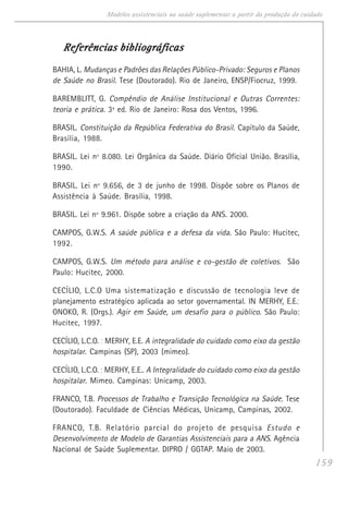 159
Modelos assistenciais na saúde suplementar a partir da produção do cuidado
Referências bibliográficasReferências bibliográficasReferências bibliográficasReferências bibliográficasReferências bibliográficas
BAHIA, L. Mudanças e Padrões das Relações Público-Privado: Seguros e Planos
de Saúde no Brasil. Tese (Doutorado). Rio de Janeiro, ENSP/Fiocruz, 1999.
BAREMBLITT, G. Compêndio de Análise Institucional e Outras Correntes:
teoria e prática. 3ª ed. Rio de Janeiro: Rosa dos Ventos, 1996.
BRASIL. Constituição da República Federativa do Brasil. Capítulo da Saúde,
Brasília, 1988.
BRASIL. Lei nº 8.080. Lei Orgânica da Saúde. Diário Oficial União. Brasília,
1990.
BRASIL. Lei nº 9.656, de 3 de junho de 1998. Dispõe sobre os Planos de
Assistência à Saúde. Brasília, 1998.
BRASIL. Lei nº 9.961. Dispõe sobre a criação da ANS. 2000.
CAMPOS, G.W.S. A saúde pública e a defesa da vida. São Paulo: Hucitec,
1992.
CAMPOS, G.W.S. Um método para análise e co-gestão de coletivos. São
Paulo: Hucitec, 2000.
CECÍLIO, L.C.O Uma sistematização e discussão de tecnologia leve de
planejamento estratégico aplicada ao setor governamental. IN MERHY, E.E.;
ONOKO, R. (Orgs.). Agir em Saúde, um desafio para o público. São Paulo:
Hucitec, 1997.
CECÍLIO, L.C.O. ; MERHY, E.E. A integralidade do cuidado como eixo da gestão
hospitalar. Campinas (SP), 2003 (mimeo).
CECÍLIO, L.C.O. ; MERHY, E.E.. A Integralidade do cuidado como eixo da gestão
hospitalar. Mimeo. Campinas: Unicamp, 2003.
FRANCO, T.B. Processos de Trabalho e Transição Tecnológica na Saúde. Tese
(Doutorado). Faculdade de Ciências Médicas, Unicamp, Campinas, 2002.
FRANCO, T.B. Relatório parcial do projeto de pesquisa Estudo e
Desenvolvimento de Modelo de Garantias Assistenciais para a ANS. Agência
Nacional de Saúde Suplementar. DIPRO / GGTAP. Maio de 2003.
 