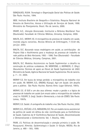 160
Duas Faces da Mesma Moeda - Microrregulação e Modelos Assistênciais na Saúde Suplementar
GONÇALVES, R.B.M. Tecnologia e Organização Social das Práticas de Saúde.
São Paulo: Hucitec, 1994.
IBGE. Instituto Brasileiro de Geografia e Estatística. Pesquisa Nacional de
Amostra de Domicílios. Acesso e Utilização de Serviços de Saúde, 1998.
Ministério do Planejamento. Brasil. Rio de Janeiro, 2000.
IRIART, A.C.. Atenção Gerenciada: Instituinte a Reforma Neoliberal. Tese
(Doutorado). Faculdade de Ciências Médicas, Unicamp, Campinas, 2000.
MALTA, D.C.; MERHY, EE. A micropolítica do processo de trabalho em saúde,
revendo alguns conceitos. Revista Mineira de Enfermagem, 7 (1):61-66,
jan./jul. 2003.
MALTA, D.C. Buscando novas modelagens em saúde, as contribuições do
Projeto Vida e Acolhimento para a mudança do processo de trabalho na
rede pública de Belo Horizonte, 1993 - 1996. Tese (Doutorado) - Faculdade
de Ciências Médicas, Unicamp, Campinas, 2001.
MALTA, D.C. Modelos Assistenciais na Saúde Suplementar: o desafio na
construção de práticas cuidadoras. IN: MONTONE, J; WERNECK, C. (Org.).
Documentos Técnicos de apoio ao Fórum de Saúde Suplementar de 2003.
Ministério da Saúde, Agência Nacional de Saúde Suplementar. Rio de Janeiro.
p. 7 – 51. 2004.
MERHY E.E. Em busca do tempo perdido: a micropolítica do trabalho vivo
em saúde. IN: MERHY, E.E.; ONOKO, R.(orgs). Agir em Saúde. Um desafio
para o público. São Paulo: Hucitec. Buenos Aires: Lugar Editorial, 1997a.
MERHY, E.E. O SUS e um dos seus dilemas: mudar a gestão e a lógica do
processo de trabalho em saúde (um ensaio sobre a micropolítica do trabalho
vivo). In: FLEURY, S. (org). Saúde e Democracia, a luta do CEBES. São Paulo:
Lemos, 1997b.
MERHY, E.E. Saúde: A cartografia do trabalho vivo. São Paulo: Hucitec, 2002.
MERHY, E.E., CECÍLIO, L.C.O., NOGUEIRA, R.C. Por um modelo tecno-assistencial
da política de saúde em defesa da vida: contribuição para as Conferências
de Saúde. Cadernos da 9ª Conferência Nacional de Saúde, Descentralizando
e Democratizando o Conhecimento. Vol. 1. Brasília, 1992.
PAIM, J.S. Políticas de descentralização e atenção primária à saúde. IN:
Rouquayrol; Almeida. Epidemiologia e Saúde. 5ª Edição. MEDSI, Rio de
Janeiro, p. 489 – 503, 1999.
 