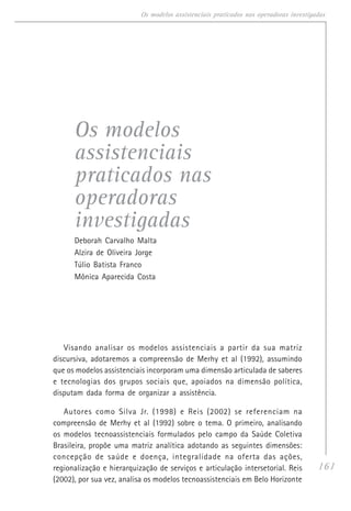 161
Os modelos assistenciais praticados nas operadoras investigadas
Os modelos
assistenciais
praticados nas
operadoras
investigadas
Deborah Carvalho Malta
Alzira de Oliveira Jorge
Túlio Batista Franco
Mônica Aparecida Costa
Visando analisar os modelos assistenciais a partir da sua matriz
discursiva, adotaremos a compreensão de Merhy et al (1992), assumindo
que os modelos assistenciais incorporam uma dimensão articulada de saberes
e tecnologias dos grupos sociais que, apoiados na dimensão política,
disputam dada forma de organizar a assistência.
Autores como Silva Jr. (1998) e Reis (2002) se referenciam na
compreensão de Merhy et al (1992) sobre o tema. O primeiro, analisando
os modelos tecnoassistenciais formulados pelo campo da Saúde Coletiva
Brasileira, propõe uma matriz analítica adotando as seguintes dimensões:
concepção de saúde e doença, integralidade na oferta das ações,
regionalização e hierarquização de serviços e articulação intersetorial. Reis
(2002), por sua vez, analisa os modelos tecnoassistenciais em Belo Horizonte
 