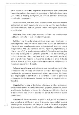 162
Duas Faces da Mesma Moeda - Microrregulação e Modelos Assistênciais na Saúde Suplementar
desde o início do século XX e propõe uma matriz analítica com o objetivo de
caracterizar cada um dos modelos ao longo desse período, abordando o ator
(que institui o modelo), os objetivos, as políticas, saberes e tecnologias,
organização e assistência.
No atual trabalho, adotamos para a análise dos dados acerca dos modelos
assistenciais em saúde suplementar uma matriz analítica que aborda as
seguintes dimensões: objetivos, política, saberes tecnológicos, organizativa
e assistencial.
Objetivos:Objetivos:Objetivos:Objetivos:Objetivos: foram trabalhados segundo a definição dos propósitos que
instituem o segmento, ou seja, a missão institucional.
Política:Política:Política:Política:Política: essa dimensão foi caracterizada pelos atores implicados em
cada segmento e seus interesses disputantes. Buscou-se identificar as
relações do ator, a sua forma de operar junto aos demais atores em cena, a
relação com a ANS (ressarcimento ao SUS, regulação, segmentação), a
relação com o SUS, a relação com os usuários (informações, participação e
avaliação), outras parcerias utilizadas (trabalho social desenvolvido), as
disputas no mercado, como a incorporação de novas tecnologias, as relações
com os prestadores. Procurou-se mapear as relações e os graus de tensão
entre os atores e, por fim, as pactuações existentes que incidem sobre a
modelagem dos serviços de saúde.
Saberes tecnológicos:Saberes tecnológicos:Saberes tecnológicos:Saberes tecnológicos:Saberes tecnológicos: entendendo-se que os modelos assistenciais
incorporam uma dimensão articulada de saberes e tecnologias na sua
configuração, pretendeu-se apontar quais saberes sustentam e direcionam
essa organização e identificar se a sustentação ocorre a partir dos
pressupostos da clínica moderna, da saúde coletiva, da promoção à saúde ou
de outros.
Organizativa:Organizativa:Organizativa:Organizativa:Organizativa: buscou-se discriminar a forma de gestão e gerência, as
características da rede existente, abrangência geográfica, coberturas, acesso,
acolhimento do cliente, sistemas de informação utilizados, fluxos e
direcionamento dos usuários através das portas de entrada e outros
mecanismos.
Assistencial:Assistencial:Assistencial:Assistencial:Assistencial: foram analisadas as práticas assistenciais estabelecidas
pela operadora, a existência de ações de promoção e prevenção à saúde, a
consecução da integralidade da atenção à saúde, a existência de projetos
de desenvolvimento técnico-científico ou de capacitação, a adoção de práticas
 