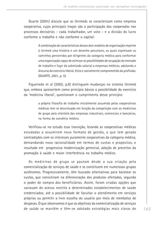 165
Os modelos assistenciais praticados nas operadoras investigadas
Duarte (2001) discute que as Unimeds se caracterizam como empresa
cooperativa, cujos principais traços são a participação dos cooperados nos
processos decisórios - cada trabalhador, um voto - e a divisão do lucro
conforme o trabalho e não conforme o capital:
A combinação de características desses dois modelos de organização imprime
à Unimed uma história e um desenho peculiares, os quais expressam os
caminhos percorridos por dirigentes da categoria médica para conformar
uma organização capaz de otimizar as possibilidades de ocupação do mercado
de trabalho e fugir da submissão salarial a empresas médicas, adotando o
discurso do exercício liberal, ético e socialmente comprometido da profissão.
(DUARTE, 2001, p. 5).
Figueiredo et al (2002, p.8) distinguem mudanças no sistema Unimed
que, embora apresentem como princípio básico a possibilidade do exercício
da ‘medicina liberal’, questionam o cumprimento desse princípio:
a própria filosofia de trabalho inicialmente assumida pelas cooperativas
médicas tem se desvirtuado em função da competição com as medicinas
de grupo pela clientela das empresas industriais, comerciais e bancárias,
na forma do convênio médico.
Verificou-se no estudo essa transição, levando as cooperativas médicas
estudadas a assumirem novo formato de gestão, o que tem gerado
contradições com os interesses puramente corporativos da categoria médica,
demandando nova racionalidade em termos de custos e propósitos, e
resultado em progressiva modernização gerencial, adoção de preceitos da
promoção à saúde e maior interferência no trabalho médico.
As medicinas de grupo se pautam desde a sua criação pela
comercialização de serviços de saúde e se constituem em numerosos grupos
autônomos. Progressivamente, têm buscado alternativas para baratear os
custos, que consistiram na diferenciação dos produtos ofertados, segundo
o poder de compra dos beneficiários. Assim, foram criadas opções que
variavam do acesso restrito a determinados estabelecimentos de saúde
credenciados, até a possibilidade de facultar o atendimento em serviços
próprios ou permitir a livre escolha do usuário por meio de reembolso de
despesas. O que observamos é que os objetivos da comercialização de serviços
de saúde se mantêm e têm-se adotado estratégias mais claras de
 