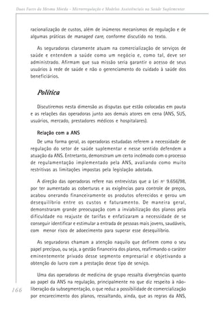 166
Duas Faces da Mesma Moeda - Microrregulação e Modelos Assistênciais na Saúde Suplementar
racionalização de custos, além de inúmeros mecanismos de regulação e de
algumas práticas de managed care, conforme discutido no texto.
As seguradoras claramente atuam na comercialização de serviços de
saúde e entendem a saúde como um negócio e, como tal, deve ser
administrado. Afirmam que sua missão seria garantir o acesso de seus
usuários à rede de saúde e não o gerenciamento do cuidado à saúde dos
beneficiários.
PPPPPolíticaolíticaolíticaolíticaolítica
Discutiremos nesta dimensão as disputas que estão colocadas em pauta
e as relações das operadoras junto aos demais atores em cena (ANS, SUS,
usuários, mercado, prestadores médicos e hospitalares).
Relação com a ANSRelação com a ANSRelação com a ANSRelação com a ANSRelação com a ANS
De uma forma geral, as operadoras estudadas referem a necessidade de
regulação do setor de saúde suplementar e nesse sentido defendem a
atuação da ANS. Entretanto, demonstram um certo incômodo com o processo
de regulamentação implementado pela ANS, avaliando como muito
restritivas as limitações impostas pela legislação adotada.
A direção das operadoras refere nas entrevistas que a Lei nº 9.656/98,
por ter aumentado as coberturas e as exigências para controle de preços,
acabou onerando financeiramente os produtos oferecidos e gerou um
desequilíbrio entre os custos e faturamento. De maneira geral,
demonstraram grande preocupação com a inviabilização dos planos pela
dificuldade no reajuste de tarifas e enfatizaram a necessidade de se
conseguir identificar e estimular a entrada de pessoas mais jovens, saudáveis,
com menor risco de adoecimento para superar esse desequilíbrio.
As seguradoras chamam a atenção naquilo que definem como o seu
papel precípuo, ou seja, a gestão financeira dos planos, reafirmando o caráter
eminentemente privado desse segmento empresarial e objetivando a
obtenção do lucro com a prestação desse tipo de serviço.
Uma das operadoras de medicina de grupo ressalta divergências quanto
ao papel da ANS na regulação, principalmente no que diz respeito à não-
liberação da subsegmentação, o que reduz a possibilidade de comercialização
por encarecimento dos planos, ressaltando, ainda, que as regras da ANS,
 