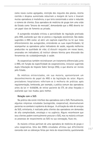 167
Os modelos assistenciais praticados nas operadoras investigadas
como novos custos agregados, restrição dos reajustes dos planos, receita
contida e despesa aumentada reduziram a margem de lucro e levaram
muitas operadoras à insolvência, o que teria concentrado o setor e reduzido
o número de clientes. Essa operadora de medicina de grupo tem uma visão
do Estado como “âncora do mercado”, demandando que a ANS deveria ter
um papel claro de fomento ao privado.
A autogestão estudada criticou a parcialidade da regulação praticada
pela ANS, avaliando que não se pratica a regulação assistencial. São dadas
sugestões à ANS como: a) abrir um capítulo específico na lei que trata
diferentemente das autogestões, entendendo as suas especificidades; b)
acompanhar as operadoras pelos indicadores de saúde, segundo melhorias
produzidas na qualidade de vida; c) discutir reajustes em novas bases,
ancorados em indicadores; d) instituir câmara técnica para discussão das
ferramentas do cuidado/promoção à saúde.
As cooperativas também reivindicaram um tratamento diferenciado junto
à ANS, em função da especificidade do cooperativismo, inclusive sugerindo
dupla tributação do Imposto Sobre Serviço (ISS), o que deveria ser revisto
pelo Estado.
Os médicos entrevistados, em sua maioria, apresentaram um
desconhecimento do papel da ANS e da legislação do setor. Alguns
prestadores hospitalares referiram-se à melhoria de práticas após
regulamentação, lembrando, por exemplo, a prática comum das operadoras
antes da Lei nº 9.656/98, de retirar paciente do CTI, de altas forçadas e
avaliando que isso mudou para melhor.
Relação com o SUSRelação com o SUSRelação com o SUSRelação com o SUSRelação com o SUS
Na prática não existe interface das operadoras com o SUS. Pontualmente,
algumas empresas estudadas (autogestão, cooperativa), desenvolveram
parcerias no combate à epidemia de dengue. A utilização da rede de serviços
do SUS, entretanto, é realizada pelos clientes das operadoras em demandas
de alta complexidade, oncologia e na urgência. Alguns reconhecem que
seus clientes podem eventualmente procurar o SUS, mas na maioria criticam
os processos de ressarcimento ao SUS na sua concepção, fluxo etc.
As maiores críticas partiram de uma operadora de medicina de grupo e
uma cooperativa. Uma das EMGs estudadas afirmou que dificilmente
concorda com as cobranças feitas por meio do ressarcimento, questionando
 