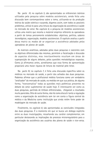 19
Introdução
Na parte III, no capítulo 5, são apresentados os referenciais teóricos
utilizados pela pesquisa sobre modelos assistenciais, sendo feita uma
discussão bem contemporânea sobre o tema, utilizando-se da produção
teórica da saúde coletiva e ousando, digamos assim, com todos os possíveis
problemas, utilizá-lo para uma leitura da organização da assistência à saúde
no mercado do setor. No capítulo 6, a pesquisa de modelos assistenciais
utiliza uma matriz que recorta o material empírico referente às operadoras
a partir de temas previamente estabelecidos: objetivos, política, saberes
tecnológicos, organização, modelos assistenciais. O capítulo analisa a partir
dessa matriz os modos de se organizar a assistência adotados pelas
operadoras de planos de saúde.
As matrizes analíticas, adotadas pelas duas pesquisas e coerentes com
os objetivos diferenciados das mesmas, permitem a focalização e discussão
de aspectos distintos, mas inevitavelmente resultam em áreas de
superposição de alguns debates, pelas questões metodológicas expostas.
Como já afirmamos antes, acreditamos que essa forma de apresentação
propiciará uma maior riqueza de leitura do material pelo leitor.
Na parte IV, no capítulo 7, é feita uma discussão específica sobre os
médicos no mercado de saúde, a partir dos achados das duas pesquisas.
Podemos afirmar que o profissional médico funciona como um verdadeiro
“analisador” do mercado de saúde, na medida em que sua prática, de alguma
forma, “transversaliza” todas as questões mais polêmicas presentes no
debate do setor suplementar de saúde hoje. É interessante ver como as
duas pesquisas, partindo de ênfases diferenciadas, chegaram a resultados
muito parecidos. Dito de outra forma, não há como discutir tanto a regulação
como a organização da assistência sem ter em conta a figura central do
médico e da Medicina como instituição que ainda retém forte poder de
modelagem do mercado de saúde.
Finalmente, no capítulo 8, são apresentadas as conclusões integradas
das duas pesquisas. É o momento em que se busca um diálogo explícito
entre as duas investigações, ressaltando seu caráter complementar, em
particular destacando as implicações do processo microrregulatório para a
organização da assistência aos usuários dos planos de saúde e vice-versa.
 