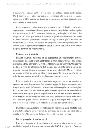 168
Duas Faces da Mesma Moeda - Microrregulação e Modelos Assistênciais na Saúde Suplementar
a qualidade do serviço público e recorrendo de todos os casos identificados.
Os dirigentes de outra operadora entrevistada afirmaram que nunca
ressarcem o SUS, usando de todos os mecanismos jurídicos possíveis para
não efetuar o pagamento.
As seguradoras afirmaram que pagam o que é devido. Uma das
seguradoras estudadas avalia que para a população de baixa renda a opção
é o atendimento do SUS, tendo em vista os preços dos planos ofertados. Os
dirigentes afirmam que os beneficiários da seguradora utilizam muito pouco
o SUS e somente quando em situação de urgência/emergência ou no caso
de cidades do interior, em função do pequeno número de prestadores. De
acordo com as operadoras de seguro saúde, a única interface com o SUS se
dá pelo sistema de ressarcimento.
Relação com o usuárioRelação com o usuárioRelação com o usuárioRelação com o usuárioRelação com o usuário
Existem diversas maneiras de as operadoras se relacionarem com os
usuários dos planos de saúde. Dentre elas, as mais freqüentes são: call center,
ouvidoria, site da operadora, Serviço de Atendimento ao Cliente (SAC), Central
de Fax, serviço de atendimento telefônico, boletim informativo, jornal do
usuário, manual de rede e máquinas de auto-atendimento. Muitas realizam
pesquisas periódicas junto ao cliente para avaliação da sua satisfação em
relação aos serviços ofertados, profissionais, prestadores etc .
Existem variações entre as operadoras. Algumas, apesar de manterem
serviços de atendimento com funcionamento por 24 horas, cumprem uma
função muito mais informativa, orientadora e de recepção de reclamações.
Existe ainda contato dos clientes pela internet, agências de atendimento
localizadas em alguns pontos específicos e mesmo em algumas empresas
de clientes de planos coletivos. Por outro lado, foram encontradas operadoras
que realizam quase todas as autorizações para realização dos serviços por
meio de serviço telefônico, facilitando o acesso dos beneficiários.
Os médicos não dispõem de instrumentos específicos para contato com
a clientela e alguns enviam cartas ou similares. Os prestadores hospitalares
dispõem de SAC, ouvidoria, boletins informativos, entre outros.
Outras parcerias: trabalho social.Outras parcerias: trabalho social.Outras parcerias: trabalho social.Outras parcerias: trabalho social.Outras parcerias: trabalho social.
Das sete operadoras investigadas, seis apresentam parcerias com
entidades, organizações não governamentais (ONGs), serviços beneficentes,
 