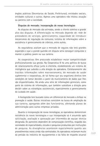 169
Os modelos assistenciais praticados nas operadoras investigadas
órgãos públicos (Secretarias de Saúde, Prefeituras), entidades sociais,
entidades culturais e outras. Apenas uma operadora não relatou atuação
ou parceria com a sociedade.
Disputas de mercado: incorporação de novas tecnologiasDisputas de mercado: incorporação de novas tecnologiasDisputas de mercado: incorporação de novas tecnologiasDisputas de mercado: incorporação de novas tecnologiasDisputas de mercado: incorporação de novas tecnologias
As disputas de mercado são acirradas, sendo o cliente coletivo o grande
alvo das disputas. A diferenciação no mercado depende de: rede de
prestadores de serviços, gerenciamento, capacidade de introduzir
mecanismos de regulação do consumo, sistema de informações sobre a
assistência e gerenciamento de crônicos, entre outros.
As seguradoras avaliam que o mercado de seguros não terá grandes
expansões e que a grande questão em disputa seria conseguir conquistar e
manter o público jovem na sua carteira.
As cooperativas têm procurado estabelecer maior competitividade
profissionalizando sua gestão. Na Cooperativa B há uma política de busca
de relacionamento eficaz junto à clientela, estabelecendo um sistema de
inteligência que subsidia a alta direção da operadora. Cotidianamente são
trazidas informações sobre macroeconomia, do mercado de saúde
suplementar e corporativas, de tal forma que seu organismo diretivo tem
condições de tomar decisões a partir do municiamento de dados que lhes
são disponibilizados. Há ainda uma série de informações gerenciais, como
parte do sistema de informações, que também subsidiam a direção para
decidir sobre as estratégias assistenciais, especialmente o gerenciamento
do cuidado em saúde.
A Autogestão tem buscado como um diferencial de mercado a ênfase na
promoção à saúde. Outras iniciativas consistem na busca de ampliação da
sua carteira, agregando além dos funcionários, ofertando planos de
administração para outras empresas privadas.
Quanto à incorporação de novas tecnologias, as operadoras demonstram
resistência às novas tecnologias e sua incorporação só é assumida após
solicitação, avaliação e aprovação por intermédio de equipe técnica
designada. Os pareceres dependem de comprovação científica, respaldo das
sociedades de especialidades, estudos e pesquisas produzidas por instituições
de pesquisa. As divergências acontecem especialmente quanto aos
procedimentos novos ainda não contratados. As operadoras reclamam muito
da pressão da indústria de equipamentos e da falta de respaldo atuarial
 