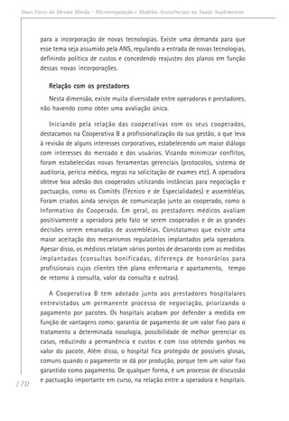 170
Duas Faces da Mesma Moeda - Microrregulação e Modelos Assistênciais na Saúde Suplementar
para a incorporação de novas tecnologias. Existe uma demanda para que
esse tema seja assumido pela ANS, regulando a entrada de novas tecnologias,
definindo política de custos e concedendo reajustes dos planos em função
dessas novas incorporações.
Relação com os prestadoresRelação com os prestadoresRelação com os prestadoresRelação com os prestadoresRelação com os prestadores
Nesta dimensão, existe muita diversidade entre operadoras e prestadores,
não havendo como obter uma avaliação única.
Iniciando pela relação das cooperativas com os seus cooperados,
destacamos na Cooperativa B a profissionalização da sua gestão, o que leva
à revisão de alguns interesses corporativos, estabelecendo um maior diálogo
com interesses do mercado e dos usuários. Visando minimizar conflitos,
foram estabelecidas novas ferramentas gerenciais (protocolos, sistema de
auditoria, perícia médica, regras na solicitação de exames etc). A operadora
obteve boa adesão dos cooperados utilizando instâncias para negociação e
pactuação, como os Comitês (Técnico e de Especialidades) e assembléias.
Foram criados ainda serviços de comunicação junto ao cooperado, como o
Informativo do Cooperado. Em geral, os prestadores médicos avaliam
positivamente a operadora pelo fato se serem cooperados e de as grandes
decisões serem emanadas de assembléias. Constatamos que existe uma
maior aceitação dos mecanismos regulatórios implantados pela operadora.
Apesar disso, os médicos relatam vários pontos de desacordo com as medidas
implantadas (consultas bonificadas, diferença de honorários para
profissionais cujos clientes têm plano enfermaria e apartamento, tempo
de retorno à consulta, valor da consulta e outras).
A Cooperativa B tem adotado junto aos prestadores hospitalares
entrevistados um permanente processo de negociação, priorizando o
pagamento por pacotes. Os hospitais acabam por defender a medida em
função de vantagens como: garantia de pagamento de um valor fixo para o
tratamento a determinada nosologia, possibilidade de melhor gerenciar os
casos, reduzindo a permanência e custos e com isso obtendo ganhos no
valor do pacote. Além disso, o hospital fica protegido de possíveis glosas,
comuns quando o pagamento se dá por produção, porque tem um valor fixo
garantido como pagamento. De qualquer forma, é um processo de discussão
e pactuação importante em curso, na relação entre a operadora e hospitais.
 