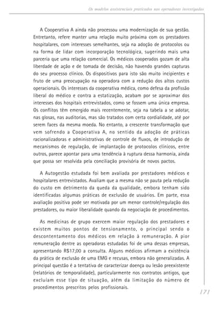 171
Os modelos assistenciais praticados nas operadoras investigadas
A Cooperativa A ainda não processou uma modernização de sua gestão.
Entretanto, refere manter uma relação muito próxima com os prestadores
hospitalares, com interesses semelhantes, seja na adoção de protocolos ou
na forma de lidar com incorporação tecnológica, sugerindo mais uma
parceria que uma relação comercial. Os médicos cooperados gozam de alta
liberdade de ação e de tomada de decisão, não havendo grandes capturas
do seu processo clínico. Os dispositivos para isto são muito incipientes e
fruto de uma preocupação na operadora com a redução dos altos custos
operacionais. Os interesses da cooperativa médica, como defesa da profissão
liberal do médico e contra a estatização, acabam por se aproximar dos
interesses dos hospitais entrevistados, como se fossem uma única empresa.
Os conflitos têm emergido mais recentemente, seja na tabela a se adotar,
nas glosas, nas auditorias, mas são tratados com certa cordialidade, até por
serem faces da mesma moeda. No entanto, a crescente transformação que
vem sofrendo a Cooperativa A, no sentido da adoção de práticas
racionalizadoras e administrativas de controle de fluxos, de introdução de
mecanismos de regulação, de implantação de protocolos clínicos, entre
outros, parece apontar para uma tendência à ruptura dessa harmonia, ainda
que possa ser resolvida pela conciliação provisória de novos pactos.
A Autogestão estudada foi bem avaliada por prestadores médicos e
hospitalares entrevistados. Avaliam que a mesma não se pauta pela redução
do custo em detrimento da queda da qualidade, embora tenham sido
identificadas algumas práticas de exclusão de usuários. Em parte, essa
avaliação positiva pode ser motivada por um menor controle/regulação dos
prestadores, ou maior liberalidade quando da negociação de procedimentos.
As medicinas de grupo exercem maior regulação dos prestadores e
existem muitos pontos de tensionamento, o principal sendo o
descontentamento dos médicos em relação à remuneração. A pior
remuneração dentre as operadoras estudadas foi de uma dessas empresas,
apresentando R$17,00 a consulta. Alguns médicos afirmam a existência
da prática de exclusão de uma EMG e recusas, embora não generalizadas. A
principal questão é a tentativa de caracterizar doença ou lesão preexistente
(relatórios de temporalidade), particularmente nos contratos antigos, que
excluíam esse tipo de situação, além da limitação do número de
procedimentos prescritos pelos profissionais.
 
