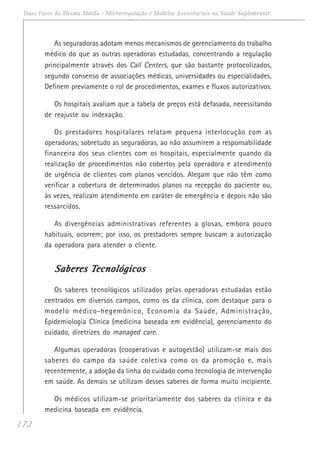 172
Duas Faces da Mesma Moeda - Microrregulação e Modelos Assistênciais na Saúde Suplementar
As seguradoras adotam menos mecanismos de gerenciamento do trabalho
médico do que as outras operadoras estudadas, concentrando a regulação
principalmente através dos Call Centers, que são bastante protocolizados,
segundo consenso de associações médicas, universidades ou especialidades.
Definem previamente o rol de procedimentos, exames e fluxos autorizativos.
Os hospitais avaliam que a tabela de preços está defasada, necessitando
de reajuste ou indexação.
Os prestadores hospitalares relatam pequena interlocução com as
operadoras, sobretudo as seguradoras, ao não assumirem a responsabilidade
financeira dos seus clientes com os hospitais, especialmente quando da
realização de procedimentos não cobertos pela operadora e atendimento
de urgência de clientes com planos vencidos. Alegam que não têm como
verificar a cobertura de determinados planos na recepção do paciente ou,
às vezes, realizam atendimento em caráter de emergência e depois não são
ressarcidos.
As divergências administrativas referentes a glosas, embora pouco
habituais, ocorrem; por isso, os prestadores sempre buscam a autorização
da operadora para atender o cliente.
Saberes TSaberes TSaberes TSaberes TSaberes Tecnológicosecnológicosecnológicosecnológicosecnológicos
Os saberes tecnológicos utilizados pelas operadoras estudadas estão
centrados em diversos campos, como os da clínica, com destaque para o
modelo médico-hegemônico, Economia da Saúde, Administração,
Epidemiologia Clínica (medicina baseada em evidência), gerenciamento do
cuidado, diretrizes do managed care.
Algumas operadoras (cooperativas e autogestão) utilizam-se mais dos
saberes do campo da saúde coletiva como os da promoção e, mais
recentemente, a adoção da linha do cuidado como tecnologia de intervenção
em saúde. As demais se utilizam desses saberes de forma muito incipiente.
Os médicos utilizam-se prioritariamente dos saberes da clínica e da
medicina baseada em evidência.
 