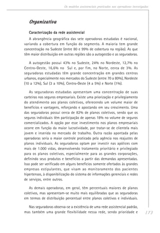 173
Os modelos assistenciais praticados nas operadoras investigadas
OrganizativaOrganizativaOrganizativaOrganizativaOrganizativa
Caracterização da rede assistencialCaracterização da rede assistencialCaracterização da rede assistencialCaracterização da rede assistencialCaracterização da rede assistencial
A abrangência geográfica das sete operadoras estudadas é nacional,
variando a cobertura em função do segmento. A maioria tem grande
concentração no Sudeste (entre 80 e 99% de cobertura na região). As que
têm maior distribuição em outras regiões são a autogestão e as seguradoras.
A autogestão possui 43% no Sudeste, 24% no Nordeste, 12,7% no
Centro-Oeste, 16,6% no Sul e, por fim, no Norte, cerca de 3%. As
seguradoras estudadas têm grande concentração em grandes centros
urbanos, especialmente nos mercados do Sudeste (entre 70 a 80%), Nordeste
(10 a 12%), Sul (3 a 10%), Centro-Oeste (4 a 5%) e Norte (1%).
As seguradoras estudadas apresentam uma concentração de suas
carteiras nos seguros empresariais. Existe uma priorização e privilegiamento
do atendimento aos planos coletivos, oferecendo um volume maior de
benefícios e vantagens, reforçando e apostando em seu crescimento. Uma
das seguradoras possui cerca de 82% de planos coletivos, sendo que os
seguros individuais têm participação de apenas 18% no volume de seguros
comercializados. A opção por esse investimento nos planos empresariais
ocorre em função da maior lucratividade, por tratar-se de clientela mais
jovem e inserida no mercado de trabalho. Outra razão apontada pelas
operadoras seria o maior controle praticado pela agência nos reajustes de
planos individuais. As seguradoras optam por investir nas apólices com
mais de 1.000 vidas, desenvolvendo tratamento prioritário e privilegiado
para os planos coletivos, especialmente para as grandes corporações,
definindo seus produtos e benefícios a partir das demandas apresentadas.
Isso pode ser verificado em alguns benefícios somente ofertados às grandes
empresas estipulantes, que visam ao monitoramento dos pacientes
hipertensos, à disponibilização do sistema de informações gerenciais e redes
de serviços, entre outros.
As demais operadoras, em geral, têm percentuais maiores de planos
coletivos, mas apresentam-se muito mais equilibradas que as seguradoras
em termos de distribuição percentual entre planos coletivos e individuais.
Nas seguradoras observa-se a existência de uma rede assistencial padrão,
mas também uma grande flexibilidade nessa rede, sendo prioridade e
 