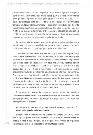 174
Duas Faces da Mesma Moeda - Microrregulação e Modelos Assistênciais na Saúde Suplementar
determinante básico de sua composição as demandas apresentadas pelos
contratantes. Entretanto, essa flexibilidade quanto à rede só é ofertada
para grandes empresas, ou seja, para aquelas com mais de 3.000 vidas.
Essa flexibilização possibilita a retirada ou inclusão de determinados
prestadores. Nas empresas menores e nos planos individuais não há esta
possibilidade, justificada pelas seguradoras pelos altos custos de operação.
A oferta ou não de determinada rede (hospitais, laboratórios, clínicas) já
conforma em si um direcionamento da operadora, embora as seguradoras
neguem ser este um mecanismo de regulação praticado.
As EMGs estudadas tendem a possuir hospitais próprios voltados para o
atendimento de alta complexidade ou então utilizam a estrutura da rede
credenciada alocando equipes próprias para o atendimento.
Uma cooperativa estudada não tem um parque produtivo próprio, sendo
toda a rede credenciada. Isso, no entanto, é relativizado pelo quase
monopólio da operadora no mercado regional. Isto certamente dá à operadora
um grande poder de negociação com seus prestadores, podendo definir
fluxos, regras e normatizações. Entretanto, pela presença dos médicos
cooperados no corpo clínico e nas direções dos hospitais, este processo é
altamente dificultado, prevalecendo uma relação de interesses corporativos.
A outra cooperativa também trabalha predominantemente com rede
credenciada. Nos últimos anos tem ocorrido expansão dos serviços próprios
(compra de hospitais, organização da porta de entrada para urgência)
exclusivamente para planos coletivos, de menor custo, visando a uma
racionalização de custos e direcionamento da rede.
A autogestão estudada organiza suas redes de serviços
fundamentalmente mediante o credenciamento de provedores. Existem
serviços próprios, voltados à promoção e atenção básica, mas que não
abrangem toda a clientela.
Mecanismos de controle de acesso: porta de entrada,Mecanismos de controle de acesso: porta de entrada,Mecanismos de controle de acesso: porta de entrada,Mecanismos de controle de acesso: porta de entrada,Mecanismos de controle de acesso: porta de entrada, call centercall centercall centercall centercall center /////
autorização prévia, referenciamentoautorização prévia, referenciamentoautorização prévia, referenciamentoautorização prévia, referenciamentoautorização prévia, referenciamento
Existem diversos mecanismos de controle de acesso utilizados, sendo
que o tipo de plano adquirido constitui-se no principal determinante do
acesso à rede e aos serviços. Os principais mecanismos de regulação
identificados junto aos prestadores entrevistados foram:
 