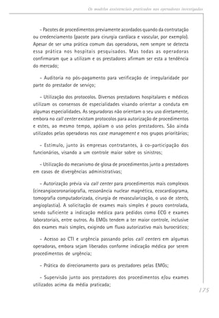 175
Os modelos assistenciais praticados nas operadoras investigadas
- Pacotes de procedimentos previamente acordados quando da contratação
ou credenciamento (pacote para cirurgia cardíaca e vascular, por exemplo).
Apesar de ser uma prática comum das operadoras, nem sempre se detecta
essa prática nos hospitais pesquisados. Mas todas as operadoras
confirmaram que a utilizam e os prestadores afirmam ser esta a tendência
do mercado;
- Auditoria no pós-pagamento para verificação de irregularidade por
parte do prestador de serviço;
- Utilização dos protocolos. Diversos prestadores hospitalares e médicos
utilizam os consensos de especialidades visando orientar a conduta em
algumas especialidades. As seguradoras não orientam o seu uso diretamente,
embora no call center existam protocolos para autorização de procedimentos
e estes, ao mesmo tempo, apóiam o uso pelos prestadores. São ainda
utilizados pelas operadoras nos case management e nos grupos prioritários;
- Estímulo, junto às empresas contratantes, à co-participação dos
funcionários, visando a um controle maior sobre os sinistros;
- Utilização do mecanismo de glosa de procedimentos junto a prestadores
em casos de divergências administrativas;
- Autorização prévia via call center para procedimentos mais complexos
(cineangiocoronariografia, ressonância nuclear magnética, ecocardiograma,
tomografia computadorizada, cirurgia de revascularização, o uso de stents,
angioplastia). A solicitação de exames mais simples é pouco controlada,
sendo suficiente a indicação médica para pedidos como ECG e exames
laboratoriais, entre outros. As EMGs tendem a ter maior controle, inclusive
dos exames mais simples, exigindo um fluxo autorizativo mais burocrático;
- Acesso ao CTI e urgência passando pelos call centers em algumas
operadoras, embora sejam liberados conforme indicação médica por serem
procedimentos de urgência;
- Prática do direcionamento para os prestadores pelas EMGs;
- Supervisão junto aos prestadores dos procedimentos e/ou exames
utilizados acima da média praticada;
 