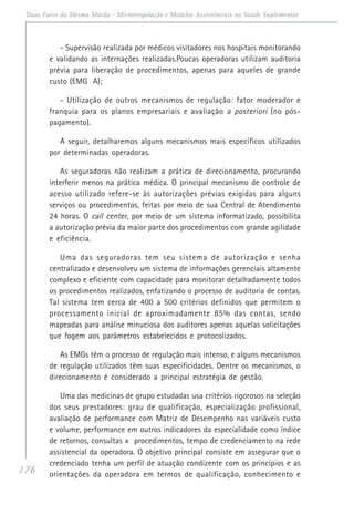176
Duas Faces da Mesma Moeda - Microrregulação e Modelos Assistênciais na Saúde Suplementar
- Supervisão realizada por médicos visitadores nos hospitais monitorando
e validando as internações realizadas.Poucas operadoras utilizam auditoria
prévia para liberação de procedimentos, apenas para aqueles de grande
custo (EMG A);
- Utilização de outros mecanismos de regulação: fator moderador e
franquia para os planos empresariais e avaliação a posteriori (no pós-
pagamento).
A seguir, detalharemos alguns mecanismos mais específicos utilizados
por determinadas operadoras.
As seguradoras não realizam a prática de direcionamento, procurando
interferir menos na prática médica. O principal mecanismo de controle de
acesso utilizado refere-se às autorizações prévias exigidas para alguns
serviços ou procedimentos, feitas por meio de sua Central de Atendimento
24 horas. O call center, por meio de um sistema informatizado, possibilita
a autorização prévia da maior parte dos procedimentos com grande agilidade
e eficiência.
Uma das seguradoras tem seu sistema de autorização e senha
centralizado e desenvolveu um sistema de informações gerenciais altamente
complexo e eficiente com capacidade para monitorar detalhadamente todos
os procedimentos realizados, enfatizando o processo de auditoria de contas.
Tal sistema tem cerca de 400 a 500 critérios definidos que permitem o
processamento inicial de aproximadamente 85% das contas, sendo
mapeadas para análise minuciosa dos auditores apenas aquelas solicitações
que fogem aos parâmetros estabelecidos e protocolizados.
As EMGs têm o processo de regulação mais intenso, e alguns mecanismos
de regulação utilizados têm suas especificidades. Dentre os mecanismos, o
direcionamento é considerado a principal estratégia de gestão.
Uma das medicinas de grupo estudadas usa critérios rigorosos na seleção
dos seus prestadores: grau de qualificação, especialização profissional,
avaliação de performance com Matriz de Desempenho nas variáveis custo
e volume, performance em outros indicadores da especialidade como índice
de retornos, consultas x procedimentos, tempo de credenciamento na rede
assistencial da operadora. O objetivo principal consiste em assegurar que o
credenciado tenha um perfil de atuação condizente com os princípios e as
orientações da operadora em termos de qualificação, conhecimento e
 