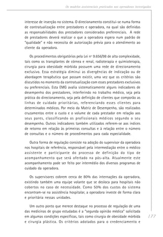 177
Os modelos assistenciais praticados nas operadoras investigadas
interesse de inserção no sistema. O direcionamento constitui-se numa forma
de contratualização entre prestadores e operadora, na qual são definidas
as responsabilidades dos prestadores considerados preferenciais. A rede
de prestadores deverá realizar o que a operadora espera num padrão de
“qualidade" e não necessita de autorização prévia para o atendimento ao
cliente da operadora.
Os procedimentos obrigatórios pela Lei nº 9.656/98 de alta complexidade,
tais como os transplantes de córnea e renal, radioterapia e quimioterapia,
cirurgia para obesidade mórbida possuem uma rede de direcionamento
exclusivo. Essa estratégia diminui as divergências de indicação ou de
abordagem terapêutica que possam existir, uma vez que os critérios são
discutidos no momento da contratualização com esses prestadores exclusivos
ou preferenciais. Esta EMG avalia sistematicamente alguns indicadores de
desempenho dos prestadores, interferindo no trabalho médico, seja pela
prática do direcionamento, seja pela definição de clientes que comporão as
linhas de cuidado prioritárias, referenciando esses clientes para
determinados médicos. Por meio da Matriz de Desempenho, são realizados
cruzamentos entre o custo e o volume de cada prestador em relação aos
seus pares, classificando os profissionais médicos segundo o seu
desempenho. Outros indicadores também utilizados referem-se aos índices
de retorno em relação às primeiras consultas e à relação entre o número
de consultas e o número de procedimentos para cada especialidade.
Outra forma de regulação consiste na adoção do supervisor da operadora
nos hospitais de referência, responsável pela intermediação entre o médico
assistente e participante do processo de definição do tipo de
acompanhamento que será ofertado na pós-alta. Atualmente este
acompanhamento pode ser feito por intermédio dos diversos programas de
cuidado da operadora.
Os supervisores cobrem cerca de 80% das internações da operadora,
existindo também uma equipe volante que se desloca para hospitais não
cobertos no caso de necessidade. Como 50% dos custos do sistema
encontram-se na assistência hospitalar, a operadora investe de forma clara
e prioritária nessas unidades.
Um outro ponto que merece destaque no processo de regulação de uma
das medicinas de grupo estudadas é a “segunda opinião médica” solicitada
em algumas condições específicas, tais como cirurgia de obesidade mórbida
e cirurgia plástica. Os critérios adotados para o credenciamento e
 