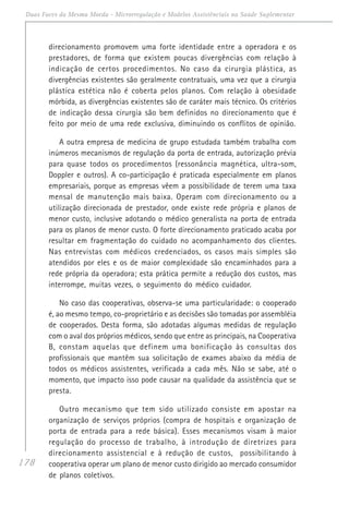 178
Duas Faces da Mesma Moeda - Microrregulação e Modelos Assistênciais na Saúde Suplementar
direcionamento promovem uma forte identidade entre a operadora e os
prestadores, de forma que existem poucas divergências com relação à
indicação de certos procedimentos. No caso da cirurgia plástica, as
divergências existentes são geralmente contratuais, uma vez que a cirurgia
plástica estética não é coberta pelos planos. Com relação à obesidade
mórbida, as divergências existentes são de caráter mais técnico. Os critérios
de indicação dessa cirurgia são bem definidos no direcionamento que é
feito por meio de uma rede exclusiva, diminuindo os conflitos de opinião.
A outra empresa de medicina de grupo estudada também trabalha com
inúmeros mecanismos de regulação da porta de entrada, autorização prévia
para quase todos os procedimentos (ressonância magnética, ultra-som,
Doppler e outros). A co-participação é praticada especialmente em planos
empresariais, porque as empresas vêem a possibilidade de terem uma taxa
mensal de manutenção mais baixa. Operam com direcionamento ou a
utilização direcionada de prestador, onde existe rede própria e planos de
menor custo, inclusive adotando o médico generalista na porta de entrada
para os planos de menor custo. O forte direcionamento praticado acaba por
resultar em fragmentação do cuidado no acompanhamento dos clientes.
Nas entrevistas com médicos credenciados, os casos mais simples são
atendidos por eles e os de maior complexidade são encaminhados para a
rede própria da operadora; esta prática permite a redução dos custos, mas
interrompe, muitas vezes, o seguimento do médico cuidador.
No caso das cooperativas, observa-se uma particularidade: o cooperado
é, ao mesmo tempo, co-proprietário e as decisões são tomadas por assembléia
de cooperados. Desta forma, são adotadas algumas medidas de regulação
com o aval dos próprios médicos, sendo que entre as principais, na Cooperativa
B, constam aquelas que definem uma bonificação às consultas dos
profissionais que mantêm sua solicitação de exames abaixo da média de
todos os médicos assistentes, verificada a cada mês. Não se sabe, até o
momento, que impacto isso pode causar na qualidade da assistência que se
presta.
Outro mecanismo que tem sido utilizado consiste em apostar na
organização de serviços próprios (compra de hospitais e organização de
porta de entrada para a rede básica). Esses mecanismos visam à maior
regulação do processo de trabalho, à introdução de diretrizes para
direcionamento assistencial e à redução de custos, possibilitando à
cooperativa operar um plano de menor custo dirigido ao mercado consumidor
de planos coletivos.
 