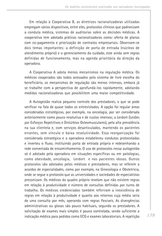 179
Os modelos assistenciais praticados nas operadoras investigadas
Em relação à Cooperativa B, as diretrizes racionalizadoras utilizadas
empregam vários dispositivos, entre eles, protocolos clínicos que padronizam
a conduta médica, sistemas de auditorias sobre as decisões médicas. A
cooperativa tem adotado práticas racionalizadoras como: oferta de planos
com co-pagamento e priorização de contratos empresariais. Observam-se
dois temas importantes: a definição de porta de entrada (núcleos de
atendimento próprio) e o gerenciamento do cuidado, este ainda sem regras
definidas de funcionamento, mas na agenda prioritária da direção da
operadora.
A Cooperativa A adota menos mecanismos na regulação médica. Os
médicos cooperados são todos acessados pelo sistema de livre escolha do
beneficiário, os mecanismos de regulação são menos intensos, embora já
se trabalhe com a perspectiva de aprofundá-los rapidamente, adotando
medidas racionalizadoras que possibilitem uma maior competitividade.
A Autogestão realiza pequeno controle dos prestadores, o que se pode
verificar na fala de quase todos os entrevistados. A opção foi regular áreas
consideradas estratégicas, por exemplo, na oncologia, por ser considerada
anteriormente como pouco resolutiva e de custos imensos; a Lerdort (Lesões
por Esforços Repetitivos e Distúrbios Osteomusculares), pela alta prevalência
na sua clientela e, com serviços desarticulados, mantendo os pacientes
errantes, sem vínculo e baixa resolutividade. Essa reorganização foi
considerada estratégica e a operadora estabeleceu condutas protocoladas
e inverteu o fluxo, instituindo porta de entrada própria e redesenhando a
rede conveniada de encaminhamento. O uso de protocolos nessa autogestão
só é adotado pela operadora em situações específicas ou em patologias,
como obesidade, oncologia, Lerdort e nos pacientes idosos. Outros
protocolos são adotados pelos médicos e prestadores, mas se referem a
acordos de especialidades, como por exemplo, na Ginecologia e Obstetrícia,
onde se segue o protocolo que as universidades e sociedades de especialistas
preconizam. Os médicos do quadro próprio revelam que não existem regras
em relação à produtividade e número de consultas definidas por turno de
trabalho. Os médicos credenciados também referiram a inexistência de
regras em relação à produtividade e quanto aos retornos cuja média seria
de uma consulta por mês, operando com regras flexíveis. As divergências
administrativas ou glosas são pouco habituais, segundo os prestadores. A
solicitação de exames mais simples é pouco controlada, sendo suficiente a
indicação médica para pedidos como ECG e exames laboratoriais. A repetição
 