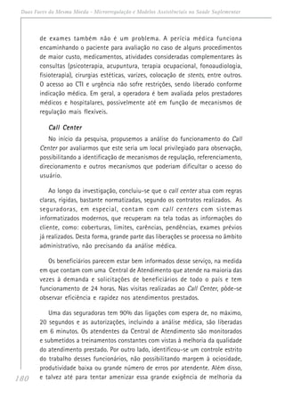 180
Duas Faces da Mesma Moeda - Microrregulação e Modelos Assistênciais na Saúde Suplementar
de exames também não é um problema. A perícia médica funciona
encaminhando o paciente para avaliação no caso de alguns procedimentos
de maior custo, medicamentos, atividades consideradas complementares às
consultas (psicoterapia, acupuntura, terapia ocupacional, fonoaudiologia,
fisioterapia), cirurgias estéticas, varizes, colocação de stents, entre outros.
O acesso ao CTI e urgência não sofre restrições, sendo liberado conforme
indicação médica. Em geral, a operadora é bem avaliada pelos prestadores
médicos e hospitalares, possivelmente até em função de mecanismos de
regulação mais flexíveis.
Call CenterCall CenterCall CenterCall CenterCall Center
No início da pesquisa, propusemos a análise do funcionamento do Call
Center por avaliarmos que este seria um local privilegiado para observação,
possibilitando a identificação de mecanismos de regulação, referenciamento,
direcionamento e outros mecanismos que poderiam dificultar o acesso do
usuário.
Ao longo da investigação, concluiu-se que o call center atua com regras
claras, rígidas, bastante normatizadas, segundo os contratos realizados. As
seguradoras, em especial, contam com call centers com sistemas
informatizados modernos, que recuperam na tela todas as informações do
cliente, como: coberturas, limites, carências, pendências, exames prévios
já realizados. Desta forma, grande parte das liberações se processa no âmbito
administrativo, não precisando da análise médica.
Os beneficiários parecem estar bem informados desse serviço, na medida
em que contam com uma Central de Atendimento que atende na maioria das
vezes à demanda e solicitações de beneficiários de todo o país e tem
funcionamento de 24 horas. Nas visitas realizadas ao Call Center, pôde-se
observar eficiência e rapidez nos atendimentos prestados.
Uma das seguradoras tem 90% das ligações com espera de, no máximo,
20 segundos e as autorizações, incluindo a análise médica, são liberadas
em 6 minutos. Os atendentes da Central de Atendimento são monitorados
e submetidos a treinamentos constantes com vistas à melhoria da qualidade
do atendimento prestado. Por outro lado, identificou-se um controle estrito
do trabalho desses funcionários, não possibilitando margem à ociosidade,
produtividade baixa ou grande número de erros por atendente. Além disso,
e talvez até para tentar amenizar essa grande exigência de melhoria da
 
