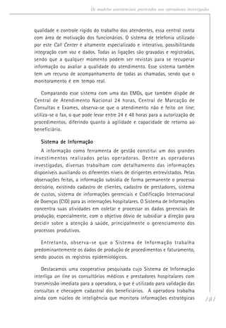 181
Os modelos assistenciais praticados nas operadoras investigadas
qualidade e controle rígido do trabalho dos atendentes, essa central conta
com área de motivação dos funcionários. O sistema de telefonia utilizado
por este Call Center é altamente especializado e interativo, possibilitando
integração com voz e dados. Todas as ligações são gravadas e registradas,
sendo que a qualquer momento podem ser revistas para se recuperar
informação ou avaliar a qualidade do atendimento. Esse sistema também
tem um recurso de acompanhamento de todas as chamadas, sendo que o
monitoramento é em tempo real.
Comparando esse sistema com uma das EMGs, que também dispõe de
Central de Atendimento Nacional 24 horas, Central de Marcação de
Consultas e Exames, observa-se que o atendimento não é feito on line;
utiliza-se o fax, o que pode levar entre 24 e 48 horas para a autorização de
procedimentos, diferindo quanto à agilidade e capacidade de retorno ao
beneficiário.
Sistema de InformaçãoSistema de InformaçãoSistema de InformaçãoSistema de InformaçãoSistema de Informação
A informação como ferramenta de gestão constitui um dos grandes
investimentos realizados pelas operadoras. Dentre as operadoras
investigadas, diversas trabalham com detalhamento das informações
disponíveis auxiliando os diferentes níveis de dirigentes entrevistados. Pelas
observações feitas, a informação subsidia de forma permanente o processo
decisório, existindo cadastro de clientes, cadastro de prestadores, sistema
de custos, sistema de informações gerenciais e Codificação Internacional
de Doenças (CID) para as internações hospitalares. O Sistema de Informações
concentra suas atividades em coletar e processar os dados gerenciais de
produção, especialmente, com o objetivo óbvio de subsidiar a direção para
decidir sobre a atenção à saúde, principalmente o gerenciamento dos
processos produtivos.
Entretanto, observa-se que o Sistema de Informação trabalha
predominantemente os dados de produção de procedimentos e faturamento,
sendo poucos os registros epidemiológicos.
Destacamos uma cooperativa pesquisada cujo Sistema de Informação
interliga on line os consultórios médicos e prestadores hospitalares com
transmissão imediata para a operadora, o que é utilizado para validação das
consultas e checagem cadastral dos beneficiários. A operadora trabalha
ainda com núcleo de inteligência que monitora informações estratégicas
 
