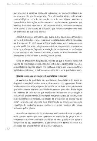 182
Duas Faces da Mesma Moeda - Microrregulação e Modelos Assistênciais na Saúde Suplementar
que orientam a empresa, incluindo indicadores de competitividade e de
monitoramento do desempenho. São utilizados ainda indicadores
epidemiológicos: taxa de internação, taxa de mortalidade, assistência
farmacêutica, interações medicamentosas, medicamentos prescritos por
médicos. O sistema monitora a utilização do usuário, enviando ao mesmo,
entre outros, o seu extrato de utilização, que funciona também como mais
um elemento de auditoria externa.
A EMG A dispõe de um Sistema que avalia o desempenho dos prestadores
por meio de indicadores como: capacidade instalada do consultório, ociosidade
ou desempenho do profissional médico, performance em relação ao custo
gerado, perfil dos atos cirúrgicos dos médicos, mapeamento comparativo
entre os profissionais. Segundo a avaliação da performance do profissional
e sua produção, são tomadas decisões quanto ao direcionamento dos
prestadores e contato com o médico, dentre outros.
Entre os prestadores hospitalares, verifica-se que a maioria conta com
sistema de informação próprio, incluindo indicadores epidemiológicos. Entre
os prestadores médicos, alguns têm software próprio em seus consultórios
(prontuário eletrônico) e outros contam somente com o prontuário papel.
Gestão junto aos prestadores hospitalares e médicosGestão junto aos prestadores hospitalares e médicosGestão junto aos prestadores hospitalares e médicosGestão junto aos prestadores hospitalares e médicosGestão junto aos prestadores hospitalares e médicos
A avaliação da qualidade dos prestadores hospitalares de apoio ao
diagnóstico terapêutico não é uma prática comum entre operadoras. O mais
usado consiste em aliar pesquisas de opinião de usuários sobre prestadores,
que indiretamente avaliam a qualidade dos serviços prestados. Ainda dispõe
de sistemas de informação que monitoram indicadores de produção e
consumo de procedimentos. Comumente incluem hospitais de renome, como
os de excelência no mercado, na relação de prestadores de planos "top de
linha", visando atrair clientela mais diferenciada, ou mesmo apenas como
estratégia de marketing, porque muitas vezes esses hospitais são pouco
utilizados pelos planos.
A análise do desempenho de prestadores médicos constitui-se em prática
mais comum, sendo que uma operadora de medicina de grupo e outra
cooperativa realizam avaliação periódica de seus profissionais sobre a
perspectiva do seu desempenho, a performance em termos de custo e a
avaliação dos procedimentos solicitados e realizados.
 