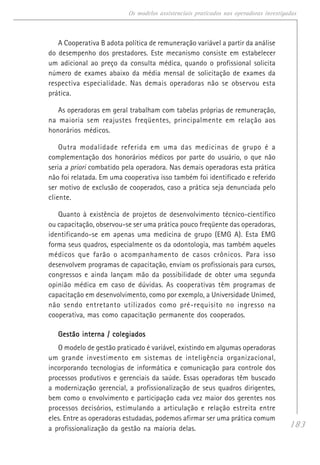 183
Os modelos assistenciais praticados nas operadoras investigadas
A Cooperativa B adota política de remuneração variável a partir da análise
do desempenho dos prestadores. Este mecanismo consiste em estabelecer
um adicional ao preço da consulta médica, quando o profissional solicita
número de exames abaixo da média mensal de solicitação de exames da
respectiva especialidade. Nas demais operadoras não se observou esta
prática.
As operadoras em geral trabalham com tabelas próprias de remuneração,
na maioria sem reajustes freqüentes, principalmente em relação aos
honorários médicos.
Outra modalidade referida em uma das medicinas de grupo é a
complementação dos honorários médicos por parte do usuário, o que não
seria a priori combatido pela operadora. Nas demais operadoras esta prática
não foi relatada. Em uma cooperativa isso também foi identificado e referido
ser motivo de exclusão de cooperados, caso a prática seja denunciada pelo
cliente.
Quanto à existência de projetos de desenvolvimento técnico-científico
ou capacitação, observou-se ser uma prática pouco freqüente das operadoras,
identificando-se em apenas uma medicina de grupo (EMG A). Esta EMG
forma seus quadros, especialmente os da odontologia, mas também aqueles
médicos que farão o acompanhamento de casos crônicos. Para isso
desenvolvem programas de capacitação, enviam os profissionais para cursos,
congressos e ainda lançam mão da possibilidade de obter uma segunda
opinião médica em caso de dúvidas. As cooperativas têm programas de
capacitação em desenvolvimento, como por exemplo, a Universidade Unimed,
não sendo entretanto utilizados como pré-requisito no ingresso na
cooperativa, mas como capacitação permanente dos cooperados.
Gestão interna / colegiadosGestão interna / colegiadosGestão interna / colegiadosGestão interna / colegiadosGestão interna / colegiados
O modelo de gestão praticado é variável, existindo em algumas operadoras
um grande investimento em sistemas de inteligência organizacional,
incorporando tecnologias de informática e comunicação para controle dos
processos produtivos e gerenciais da saúde. Essas operadoras têm buscado
a modernização gerencial, a profissionalização de seus quadros dirigentes,
bem como o envolvimento e participação cada vez maior dos gerentes nos
processos decisórios, estimulando a articulação e relação estreita entre
eles. Entre as operadoras estudadas, podemos afirmar ser uma prática comum
a profissionalização da gestão na maioria delas.
 