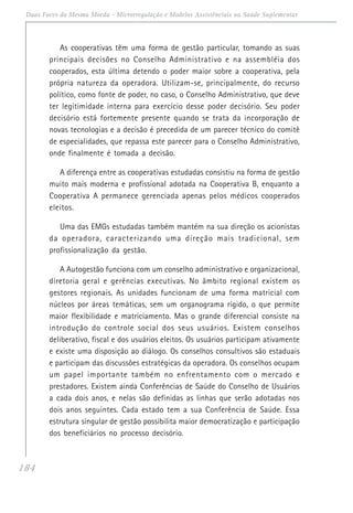 184
Duas Faces da Mesma Moeda - Microrregulação e Modelos Assistênciais na Saúde Suplementar
As cooperativas têm uma forma de gestão particular, tomando as suas
principais decisões no Conselho Administrativo e na assembléia dos
cooperados, esta última detendo o poder maior sobre a cooperativa, pela
própria natureza da operadora. Utilizam-se, principalmente, do recurso
político, como fonte de poder, no caso, o Conselho Administrativo, que deve
ter legitimidade interna para exercício desse poder decisório. Seu poder
decisório está fortemente presente quando se trata da incorporação de
novas tecnologias e a decisão é precedida de um parecer técnico do comitê
de especialidades, que repassa este parecer para o Conselho Administrativo,
onde finalmente é tomada a decisão.
A diferença entre as cooperativas estudadas consistiu na forma de gestão
muito mais moderna e profissional adotada na Cooperativa B, enquanto a
Cooperativa A permanece gerenciada apenas pelos médicos cooperados
eleitos.
Uma das EMGs estudadas também mantém na sua direção os acionistas
da operadora, caracterizando uma direção mais tradicional, sem
profissionalização da gestão.
A Autogestão funciona com um conselho administrativo e organizacional,
diretoria geral e gerências executivas. No âmbito regional existem os
gestores regionais. As unidades funcionam de uma forma matricial com
núcleos por áreas temáticas, sem um organograma rígido, o que permite
maior flexibilidade e matriciamento. Mas o grande diferencial consiste na
introdução do controle social dos seus usuários. Existem conselhos
deliberativo, fiscal e dos usuários eleitos. Os usuários participam ativamente
e existe uma disposição ao diálogo. Os conselhos consultivos são estaduais
e participam das discussões estratégicas da operadora. Os conselhos ocupam
um papel importante também no enfrentamento com o mercado e
prestadores. Existem ainda Conferências de Saúde do Conselho de Usuários
a cada dois anos, e nelas são definidas as linhas que serão adotadas nos
dois anos seguintes. Cada estado tem a sua Conferência de Saúde. Essa
estrutura singular de gestão possibilita maior democratização e participação
dos beneficiários no processo decisório.
 