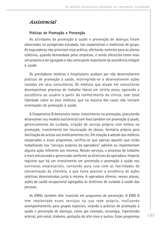 185
Os modelos assistenciais praticados nas operadoras investigadas
AssistencialAssistencialAssistencialAssistencialAssistencial
Práticas de Promoção e PrevençãoPráticas de Promoção e PrevençãoPráticas de Promoção e PrevençãoPráticas de Promoção e PrevençãoPráticas de Promoção e Prevenção
As atividades de promoção à saúde e prevenção de doenças foram
observadas na autogestão estudada, nas cooperativas e medicinas de grupo.
As seguradoras não priorizam essa prática, ofertando somente para os planos
coletivos, quando demandada pelas empresas, e sendo oferecida como mais
um produto a ser agregado e não como parte importante da assistência integral
à saúde.
Os prestadores médicos e hospitalares acabam por não desenvolverem
práticas de promoção à saúde, restringindo-se a desenvolverem ações
isoladas em seus consultórios. Os médicos que atuam em consultórios
desempenham processo de trabalho liberal em stricto sensu, operando a
assistência ao usuário a partir do conhecimento da clínica, com total
liberdade sobre os atos médicos, que na maioria dos casos não incluem
orientações de promoção à saúde.
A Cooperativa B demonstra maior investimento na promoção, procurando
desenvolver seu modelo assistencial com foco também em promoção à saúde,
gerenciamento do cuidado, criação de serviço próprio com ênfase na
promoção, investimento em imunização de idosos, farmácia própria para
facilitação do acesso aos medicamentos etc. Em relação à adesão dos médicos
cooperados a esses programas, verifica-se que apenas aqueles que estão
trabalhando nos “serviços próprios da operadora” aderem ou implementam
alguma ação referente aos mesmos. Nesses serviços, o processo de trabalho
é mais estruturado e gerenciado conforme as diretrizes da operadora. Importa
registrar que há um investimento em prevenção e promoção à saúde nos
contratos empresariais, contando para isso com as facilidades de
concentração da clientela, o que torna possível a existência de ações
coletivas desenvolvidas junto à mesma. A operadora oferece, nesses planos,
ações de saúde ocupacional agregadas às diretrizes de cuidado à saúde das
pessoas.
As EMGs também têm investido em programas de prevenção. A EMG B
tem implantado esses serviços na sua rede própria, realizando
acompanhamento para grupos especiais, visando a práticas de promoção à
saúde e prevenção de doenças, como por exemplo, oncologia, hipertensão
arterial, pré-natal, diabetes, gestação de alto risco e outros. Esses programas
 
