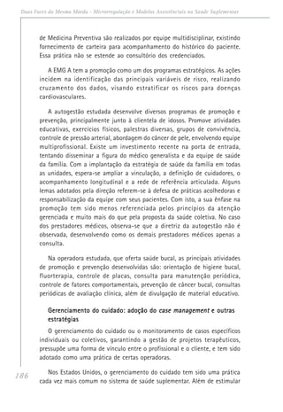 186
Duas Faces da Mesma Moeda - Microrregulação e Modelos Assistênciais na Saúde Suplementar
de Medicina Preventiva são realizados por equipe multidisciplinar, existindo
fornecimento de carteira para acompanhamento do histórico do paciente.
Essa prática não se estende ao consultório dos credenciados.
A EMG A tem a promoção como um dos programas estratégicos. As ações
incidem na identificação das principais variáveis de risco, realizando
cruzamento dos dados, visando estratificar os riscos para doenças
cardiovasculares.
A autogestão estudada desenvolve diversos programas de promoção e
prevenção, principalmente junto à clientela de idosos. Promove atividades
educativas, exercícios físicos, palestras diversas, grupos de convivência,
controle de pressão arterial, abordagem do câncer de pele, envolvendo equipe
multiprofissional. Existe um investimento recente na porta de entrada,
tentando disseminar a figura do médico generalista e da equipe de saúde
da família. Com a implantação da estratégia de saúde da família em todas
as unidades, espera-se ampliar a vinculação, a definição de cuidadores, o
acompanhamento longitudinal e a rede de referência articulada. Alguns
lemas adotados pela direção referem-se à defesa de práticas acolhedoras e
responsabilização da equipe com seus pacientes. Com isto, a sua ênfase na
promoção tem sido menos referenciada pelos princípios da atenção
gerenciada e muito mais do que pela proposta da saúde coletiva. No caso
dos prestadores médicos, observa-se que a diretriz da autogestão não é
observada, desenvolvendo como os demais prestadores médicos apenas a
consulta.
Na operadora estudada, que oferta saúde bucal, as principais atividades
de promoção e prevenção desenvolvidas são: orientação de higiene bucal,
fluorterapia, controle de placas, consulta para manutenção periódica,
controle de fatores comportamentais, prevenção de câncer bucal, consultas
periódicas de avaliação clínica, além de divulgação de material educativo.
Gerenciamento do cuidado: adoção doGerenciamento do cuidado: adoção doGerenciamento do cuidado: adoção doGerenciamento do cuidado: adoção doGerenciamento do cuidado: adoção do case managementcase managementcase managementcase managementcase management e outrase outrase outrase outrase outras
estratégiasestratégiasestratégiasestratégiasestratégias
O gerenciamento do cuidado ou o monitoramento de casos específicos
individuais ou coletivos, garantindo a gestão de projetos terapêuticos,
pressupõe uma forma de vínculo entre o profissional e o cliente, e tem sido
adotado como uma prática de certas operadoras.
Nos Estados Unidos, o gerenciamento do cuidado tem sido uma prática
cada vez mais comum no sistema de saúde suplementar. Além de estimular
 