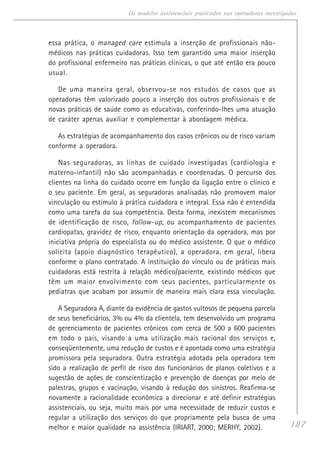 187
Os modelos assistenciais praticados nas operadoras investigadas
essa prática, o managed care estimula a inserção de profissionais não-
médicos nas práticas cuidadoras. Isso tem garantido uma maior inserção
do profissional enfermeiro nas práticas clínicas, o que até então era pouco
usual.
De uma maneira geral, observou-se nos estudos de casos que as
operadoras têm valorizado pouco a inserção dos outros profissionais e de
novas práticas de saúde como as educativas, conferindo-lhes uma atuação
de caráter apenas auxiliar e complementar à abordagem médica.
As estratégias de acompanhamento dos casos crônicos ou de risco variam
conforme a operadora.
Nas seguradoras, as linhas de cuidado investigadas (cardiologia e
materno-infantil) não são acompanhadas e coordenadas. O percurso dos
clientes na linha do cuidado ocorre em função da ligação entre o clínico e
o seu paciente. Em geral, as seguradoras analisadas não promovem maior
vinculação ou estímulo à prática cuidadora e integral. Essa não é entendida
como uma tarefa da sua competência. Desta forma, inexistem mecanismos
de identificação de risco, follow-up, ou acompanhamento de pacientes
cardiopatas, gravidez de risco, enquanto orientação da operadora, mas por
iniciativa própria do especialista ou do médico assistente. O que o médico
solicita (apoio diagnóstico terapêutico), a operadora, em geral, libera
conforme o plano contratado. A instituição do vínculo ou de práticas mais
cuidadoras está restrita à relação médico/paciente, existindo médicos que
têm um maior envolvimento com seus pacientes, particularmente os
pediatras que acabam por assumir de maneira mais clara essa vinculação.
A Seguradora A, diante da evidência de gastos vultosos de pequena parcela
de seus beneficiários, 3% ou 4% da clientela, tem desenvolvido um programa
de gerenciamento de pacientes crônicos com cerca de 500 a 600 pacientes
em todo o país, visando a uma utilização mais racional dos serviços e,
conseqüentemente, uma redução de custos e é apontada como uma estratégia
promissora pela seguradora. Outra estratégia adotada pela operadora tem
sido a realização de perfil de risco dos funcionários de planos coletivos e a
sugestão de ações de conscientização e prevenção de doenças por meio de
palestras, grupos e vacinação, visando à redução dos sinistros. Reafirma-se
novamente a racionalidade econômica a direcionar e até definir estratégias
assistenciais, ou seja, muito mais por uma necessidade de reduzir custos e
regular a utilização dos serviços do que propriamente pela busca de uma
melhor e maior qualidade na assistência (IRIART, 2000; MERHY, 2002).
 