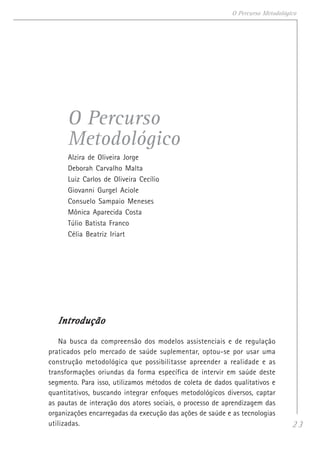 23
O Percurso Metodológico
O Percurso
Metodológico
Alzira de Oliveira Jorge
Deborah Carvalho Malta
Luiz Carlos de Oliveira Cecílio
Giovanni Gurgel Aciole
Consuelo Sampaio Meneses
Mônica Aparecida Costa
Túlio Batista Franco
Célia Beatriz Iriart
IntroduçãoIntroduçãoIntroduçãoIntroduçãoIntrodução
Na busca da compreensão dos modelos assistenciais e de regulação
praticados pelo mercado de saúde suplementar, optou-se por usar uma
construção metodológica que possibilitasse apreender a realidade e as
transformações oriundas da forma específica de intervir em saúde deste
segmento. Para isso, utilizamos métodos de coleta de dados qualitativos e
quantitativos, buscando integrar enfoques metodológicos diversos, captar
as pautas de interação dos atores sociais, o processo de aprendizagem das
organizações encarregadas da execução das ações de saúde e as tecnologias
utilizadas.
 