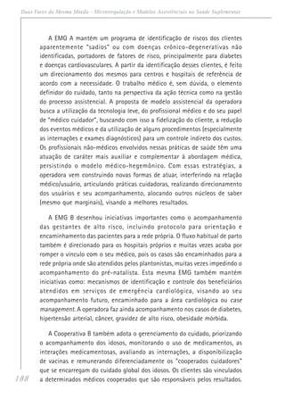 188
Duas Faces da Mesma Moeda - Microrregulação e Modelos Assistênciais na Saúde Suplementar
A EMG A mantém um programa de identificação de riscos dos clientes
aparentemente “sadios” ou com doenças crônico-degenerativas não
identificadas, portadores de fatores de risco, principalmente para diabetes
e doenças cardiovasculares. A partir da identificação desses clientes, é feito
um direcionamento dos mesmos para centros e hospitais de referência de
acordo com a necessidade. O trabalho médico é, sem dúvida, o elemento
definidor do cuidado, tanto na perspectiva da ação técnica como na gestão
do processo assistencial. A proposta de modelo assistencial da operadora
busca a utilização da tecnologia leve, do profissional médico e do seu papel
de “médico cuidador”, buscando com isso a fidelização do cliente, a redução
dos eventos médicos e da utilização de alguns procedimentos (especialmente
as internações e exames diagnósticos) para um controle indireto dos custos.
Os profissionais não-médicos envolvidos nessas práticas de saúde têm uma
atuação de caráter mais auxiliar e complementar à abordagem médica,
persistindo o modelo médico-hegemônico. Com essas estratégias, a
operadora vem construindo novas formas de atuar, interferindo na relação
médico/usuário, articulando práticas cuidadoras, realizando direcionamento
dos usuários e seu acompanhamento, alocando outros núcleos de saber
(mesmo que marginais), visando a melhores resultados.
A EMG B desenhou iniciativas importantes como o acompanhamento
das gestantes de alto risco, incluindo protocolo para orientação e
encaminhamento das pacientes para a rede própria. O fluxo habitual de parto
também é direcionado para os hospitais próprios e muitas vezes acaba por
romper o vínculo com o seu médico, pois os casos são encaminhados para a
rede própria onde são atendidos pelos plantonistas, muitas vezes impedindo o
acompanhamento do pré-natalista. Esta mesma EMG também mantém
iniciativas como: mecanismos de identificação e controle dos beneficiários
atendidos em serviços de emergência cardiológica, visando ao seu
acompanhamento futuro, encaminhado para a área cardiológica ou case
management. A operadora faz ainda acompanhamento nos casos de diabetes,
hipertensão arterial, câncer, gravidez de alto risco, obesidade mórbida.
A Cooperativa B também adota o gerenciamento do cuidado, priorizando
o acompanhamento dos idosos, monitorando o uso de medicamentos, as
interações medicamentosas, avaliando as internações, a disponibilização
de vacinas e remunerando diferenciadamente os "cooperados cuidadores"
que se encarregam do cuidado global dos idosos. Os clientes são vinculados
a determinados médicos cooperados que são responsáveis pelos resultados.
 