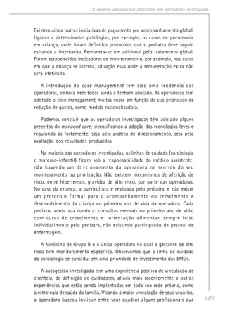 189
Os modelos assistenciais praticados nas operadoras investigadas
Existem ainda outras iniciativas de pagamento por acompanhamento global,
ligadas a determinadas patologias, por exemplo, os casos de pneumonia
em criança, onde foram definidos protocolos que o pediatra deve seguir,
evitando a internação. Remunera-se um adicional pelo tratamento global.
Foram estabelecidos indicadores de monitoramento, por exemplo, nos casos
em que a criança se interna, situação essa onde a remuneração extra não
será efetivada.
A introdução do case management tem sido uma tendência das
operadoras, embora nem todas ainda a tenham adotado. As operadoras têm
adotado o case management, muitas vezes em função da sua prioridade de
redução de gastos, como medida racionalizadora.
Podemos concluir que as operadoras investigadas têm adotado alguns
preceitos do managed care, intensificando a adoção das tecnologias leves e
regulando-as fortemente, seja pela prática de direcionamento, seja pela
avaliação dos resultados produzidos.
Na maioria das operadoras investigadas, as linhas de cuidado (cardiologia
e materno-infantil) ficam sob a responsabilidade do médico assistente,
não havendo um direcionamento da operadora no sentido do seu
monitoramento ou priorização. Não existem mecanismos de aferição de
risco, entre hipertensos, gravidez de alto risco, por parte das operadoras.
No caso da criança, a puericultura é realizada pelo pediatra, e não existe
um protocolo formal para o acompanhamento do crescimento e
desenvolvimento da criança no primeiro ano de vida da operadora. Cada
pediatra adota sua conduta: consultas mensais no primeiro ano de vida,
com curva de crescimento e orientação alimentar, sempre feito
individualmente pelo pediatra, não existindo participação de pessoal de
enfermagem.
A Medicina de Grupo B é a única operadora na qual a gestante de alto
risco tem monitoramento específico. Observamos que a linha de cuidado
da cardiologia se constitui em uma prioridade de investimento das EMGs.
A autogestão investigada tem uma experiência positiva de vinculação de
clientela, de definição de cuidadores, aliada mais recentemente a outras
experiências que estão sendo implantadas em toda sua rede própria, como
a estratégia de saúde da família. Visando à maior vinculação de seus usuários,
a operadora buscou instituir entre seus quadros alguns profissionais que
 