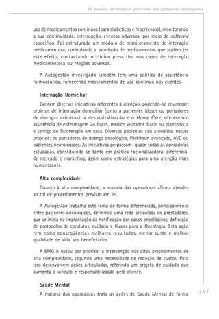 191
Os modelos assistenciais praticados nas operadoras investigadas
uso de medicamentos contínuos (para diabéticos e hipertensos), monitorando
a sua continuidade, interrupção, eventos adversos, por meio de software
específico. Foi estruturado um módulo de monitoramento de interação
medicamentosa, controlando a aquisição de medicamentos que podem ter
este efeito, contactando o clínico prescritor nos casos de interação
medicamentosa ou reações adversas.
A Autogestão investigada também tem uma política de assistência
farmacêutica, fornecendo medicamentos de uso contínuo aos clientes.
Internação DomiciliarInternação DomiciliarInternação DomiciliarInternação DomiciliarInternação Domiciliar
Existem diversas iniciativas referentes à atenção, podendo-se enumerar:
projetos de internação domiciliar (junto a pacientes idosos ou portadores
de doenças crônicas), a desospitalização e o Home Care, oferecendo
assistência de enfermagem 24 horas, médico visitador diário ou plantonista
e serviço de fisioterapia em casa. Diversos pacientes são atendidos nesses
projetos: os portadores de doença oncológica, Parkinson avançado, AVC ou
pacientes neurológicos. As iniciativas perpassam quase todas as operadoras
estudadas, constituindo-se tanto em prática racionalizadora, diferencial
de mercado e marketing, assim como estratégias para uma atenção mais
humanizante.
Alta complexidadeAlta complexidadeAlta complexidadeAlta complexidadeAlta complexidade
Quanto à alta complexidade, a maioria das operadoras afirma atender
ao rol de procedimentos previsto em lei.
A Autogestão trabalha este tema de forma diferenciada, principalmente
entre pacientes oncológicos, definindo uma rede articulada de prestadores,
que se inicia na implantação da notificação dos casos oncológicos, definição
de protocolos de condutas, cuidado e fluxos para a Oncologia. Esta ação
tem como conseqüências melhores resultados, menor custo e melhor
qualidade de vida aos beneficiários.
A EMG A optou por priorizar a intervenção nos ditos procedimentos de
alta complexidade, segundo uma necessidade de redução de custos. Para
isso desenvolvem ações articuladas, referindo um projeto de cuidado que
aumenta o vínculo e responsabilização pelo cliente.
Saúde MentalSaúde MentalSaúde MentalSaúde MentalSaúde Mental
A maioria das operadoras trata as ações de Saúde Mental de forma
 