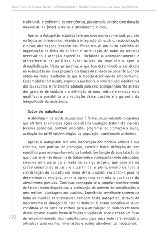 192
Duas Faces da Mesma Moeda - Microrregulação e Modelos Assistênciais na Saúde Suplementar
tradicional: atendimento às emergências, psicoterapia de crise com duração
máxima de 12 (doze) semanas e atendimento clínico.
Apenas a Autogestão estudada teve um novo marco conceitual, pautado
na lógica antimanicomial, visando à integração do usuário, ressocialização
e novas abordagens terapêuticas. Percorreu-se um outro caminho de
organização da linha do cuidado e articulação de todos os recursos
necessários à atenção específica, incluindo o acompanhamento e
oferecimento de políticas substitutivas ao manicômio após a
desospitalização. Nessa perspectiva, o que tem determinado a assistência
na Autogestão na nova proposta é a lógica do cuidado ao paciente que tem
obtido melhores resultados do que o modelo desenvolvido anteriormente.
Essas medidas têm levado, segundo a operadora, a uma redução significativa
dos seus custos. A ferramenta adotada para esse acompanhamento através
dos gestores de cuidado e a definição de uma rede referenciada mais
qualificada possibilita a vinculação desse usuário e a garantia da
integralidade da assistência.
Saúde do trabalhadorSaúde do trabalhadorSaúde do trabalhadorSaúde do trabalhadorSaúde do trabalhador
A abordagem da saúde ocupacional é formal, desenvolvendo programas
que ofertam às empresas ações exigidas na legislação trabalhista vigentes
(exames periódicos, controle ambiental, programas de promoção à saúde,
avaliação do perfil epidemiológico da população, questionário anônimo).
Apenas a Autogestão tem uma intervenção diferenciada voltada à sua
clientela, com práticas de promoção, exercício físico, definição de rede
específica para acompanhamento da Lerdort. Em função da constatação de
que o paciente não dispunha de tratamento e acompanhamento adequados,
criou-se uma porta de entrada no serviço próprio, que consiste no
cadastramento do usuário e a partir daí o planejamento de toda a
coordenação do cuidado em torno desse usuário, enviando-o para os
determinados serviços, onde a operadora controla a qualidade do
atendimento prestado. Com isso, conseguiu-se o próprio reconhecimento
do Lerdort como diagnóstico, a diminuição do número de complicações e
uma melhor abordagem aos usuários. Experiência semelhante ocorreu na
linha do cuidado cardiovascular, também nesta autogestão, através do
mapeamento de situações de risco no trabalho. O exame periódico de saúde
constituiu-se na porta de entrada para a articulação do cuidado em torno
dessas pessoas quando foram definidas situações de risco e criado um fluxo
de encaminhamento dos trabalhadores para uma rede referenciada e
articulada para exames, internações e outros atendimentos necessários.
 