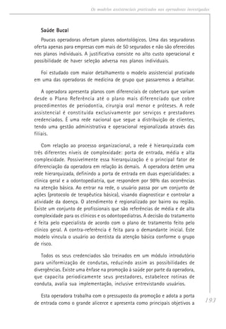 193
Os modelos assistenciais praticados nas operadoras investigadas
Saúde BucalSaúde BucalSaúde BucalSaúde BucalSaúde Bucal
Poucas operadoras ofertam planos odontológicos. Uma das seguradoras
oferta apenas para empresas com mais de 50 segurados e não são oferecidos
nos planos individuais. A justificativa consiste no alto custo operacional e
possibilidade de haver seleção adversa nos planos individuais.
Foi estudado com maior detalhamento o modelo assistencial praticado
em uma das operadoras de medicina de grupo que passaremos a detalhar.
A operadora apresenta planos com diferenciais de cobertura que variam
desde o Plano Referência até o plano mais diferenciado que cobre
procedimentos de periodontia, cirurgia oral menor e próteses. A rede
assistencial é constituída exclusivamente por serviços e prestadores
credenciados. É uma rede nacional que segue a distribuição de clientes,
tendo uma gestão administrativa e operacional regionalizada através das
filiais.
Com relação ao processo organizacional, a rede é hierarquizada com
três diferentes níveis de complexidade: porta de entrada, média e alta
complexidade. Possivelmente essa hierarquização é o principal fator de
diferenciação da operadora em relação às demais. A operadora detém uma
rede hierarquizada, definindo a porta de entrada em duas especialidades: a
clínica geral e a odontopediatria, que respondem por 98% das ocorrências
na atenção básica. Ao entrar na rede, o usuário passa por um conjunto de
ações (protocolo de terapêutica básica), visando diagnosticar e controlar a
atividade da doença. O atendimento é regionalizado por bairro ou região.
Existe um conjunto de profissionais que são referências de média e de alta
complexidade para os clínicos e os odontopediatras. A decisão do tratamento
é feita pelo especialista de acordo com o plano de tratamento feito pelo
clínico geral. A contra-referência é feita para o demandante inicial. Este
modelo vincula o usuário ao dentista da atenção básica conforme o grupo
de risco.
Todos os seus credenciados são treinados em um módulo introdutório
para uniformização de condutas, reduzindo assim as possibilidades de
divergências. Existe uma ênfase na promoção à saúde por parte da operadora,
que capacita periodicamente seus prestadores, estabelece rotinas de
conduta, avalia sua implementação, inclusive entrevistando usuários.
Esta operadora trabalha com o pressuposto da promoção e adota a porta
de entrada como o grande alicerce e apresenta como principais objetivos a
 