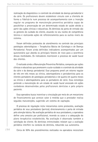 194
Duas Faces da Mesma Moeda - Microrregulação e Modelos Assistênciais na Saúde Suplementar
realização do diagnóstico e o controle da atividade da doença periodontal e
da cárie. Os profissionais devem estabelecer vínculo com a clientela de
forma a fidelizá-la num processo de acompanhamento com a inserção
regular no programa de manutenção preventiva periódica capaz de
possibilitar a preservação de um determinado estado de saúde obtido a
partir das ações clínicas e educativas. Os dentistas da porta de entrada são
os gestores do cuidado do cliente, atuando no seu núcleo de competência
técnica e realizando ações de referenciamento para os outros níveis do
sistema.
Foram definidos protocolos de atendimento no controle das principais
patologias odontológicas – Terapêutica Básica de Cariologia e de Doença
Periodontal. Foram ainda definidos indicadores acompanhados por um
questionário que aborda os principais fatores de risco para a ocorrência
dessas morbidades. Os indicadores monitoram o processo de saúde bucal
dos clientes.
É realizada ainda a Manutenção Preventiva Periódica, composta por ações
clínicas e educativas que promovem o auto-cuidado e o controle da atividade
da cárie e da doença periodontal. Esse programa prevê um retorno regular
de três em três meses ao clínico, odontopediatra e periodontista para os
clientes portadores de patologias periodontais e de quatro em quatro meses
ao clínico e odontopediatra para os portadores de cárie. Essa estratégia
pretende a manutenção de um estado de saúde bucal ancorado em ações
cuidadoras desenvolvidas pelos profissionais dentistas e pelo próprio
paciente.
Essa operadora busca incentivar a vinculação por meio de um mecanismo
de financiamento que acresce valor à medida que o prestador realiza
seguidas manutenções, sugerindo um sistema de capitação.
O processo de regulação inclui mecanismos como protocolos, avaliação
periódica de seus prestadores (perícia), direcionamento e porta de entrada
pela atenção básica. Na avaliação periódica de seus prestadores, a operadora
define uma amostra por profissional, revendo os casos e a adequação do
plano terapêutico estabelecido. Na avaliação é observada também a
satisfação do cliente. Os dentistas entrevistados relatam que a avaliação
periódica interfere na conduta do dentista, reduzindo sua autonomia.
Cerca de 90% dos procedimentos realizados na operadora necessitam
 