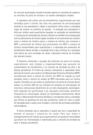 195
Os modelos assistenciais praticados nas operadoras investigadas
de uma pré-autorização, estando excluídas apenas as consultas de urgência,
as consultas da porta de entrada e os exames radiológicos simples.
A operadora não realiza veto de procedimento, argumentando que essa
estratégia pune o cliente. Seu foco nos processos de pré-autorização
localiza-se nos prestadores e adota a consultoria clínica como a estratégia
capaz de resolver os conflitos de opinião. A avaliação dos prestadores é
feita por análise quali-quantitativa baseada na avaliação do atendimento
e na pesquisa de satisfação dos clientes. Realiza-se também uma comparação
com os profissionais da mesma região, levando-se em conta diversas variáveis
como o número de clientes novos, o número de clientes que iniciaram a
MPP, o percentual de clientes que permanecem em MPP, o número de
clientes encaminhados para especialistas e a aplicação dos protocolos de
atendimento. Neste sentido, a avaliação feita é para verificar se o prestador
está dentro de uma estratégia de saúde, realizando controle da atividade
das doenças bucais.
É bastante valorizada a atuação dos dentistas da porta de entrada,
especialmente com relação à responsabilidade que possuem de
coordenadores do atendimento e no controle da atividade da cárie e da
doença periodontal. O critério de sucesso corresponde à capacidade desse
dentista de manter uma carteira em Manutenção Preventiva Periódica (MPP),
considerando tanto o volume de clientes em MPP em relação ao total
atendido, como o número de sessões de MPP executadas para um mesmo
usuário. Considera-se que todos os profissionais da porta de entrada devem
colocar no mínimo 20% de sua clientela em processo de manutenção. Os
incentivos institucionais decorrentes de um bom desempenho contemplam,
além daqueles de qualificação e de educação continuada, benefícios
financeiros de remuneração variável já comentados anteriormente. Neste
sentido, a Manutenção Preventiva Periódica é considerada como a estratégia
que fornece as garantias de uma boa assistência, tendo em vista as ações
de educação para a saúde, auto-cuidado e controle das principais patologias
odontológicas.
O ótimo prestador, para a operadora, é aquele que tem a capacidade de
atender as pessoas e colocá-las em saúde. Para isso, fazem o
acompanhamento de clientes que já apresentaram um grupo de necessidades
que devem ser interrompidas e modificadas para o controle da atividade da
cárie e doença periodontal.
 