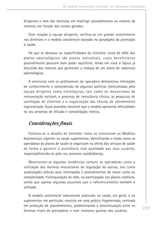 197
Os modelos assistenciais praticados nas operadoras investigadas
dirigentes e nem dos dentistas em restringir procedimentos ou número de
retornos em função dos custos gerados.
Com relação à equipe dirigente, verifica-se um grande investimento
nas diretrizes e o modelo assistencial baseado no paradigma da promoção
à saúde.
Há que se destacar as especificidades da clientela: cerca de 40% dos
planos odontológicos são planos individuais, cujos beneficiários
possivelmente possuem bom poder aquisitivo, tendo em vista a lógica já
discutida dos motivos que permeiam a compra de um plano de cobertura
odontológica.
A entrevista com os profissionais da operadora demonstrou limitações
de conhecimento e compreensão de algumas políticas mencionadas pela
equipe dirigente como estratégicas, tais como os mecanismos de
remuneração variável, o processo de consultoria clínica, as pesquisas de
satisfação de clientela e a organização das células de atendimento
regionalizado. Essas questões mostram que o modelo apresenta dificuldades
no seu processo de difusão e consolidação teórica.
Considerações finaisConsiderações finaisConsiderações finaisConsiderações finaisConsiderações finais
Colocou-se o desafio de entender como se estruturam os Modelos
Assistenciais vigentes na saúde suplementar, identificando o modo como as
operadoras de planos de saúde se organizam na oferta dos serviços de saúde
de forma a garantir a assistência com qualidade aos seus usuários,
responsabilizando-se pelo seu processo saúde/doença.
Observaram-se algumas tendências comuns às operadoras como a
utilização dos mesmos mecanismos de regulação do acesso, tais como
autorizações prévias para internações e procedimentos de maior custo ou
complexidade, hierarquização da rede, co-participação nos planos coletivos,
sendo que apenas algumas assumem que o referenciamento também é
utilizado.
O modelo assistencial comumente praticado na saúde, em geral, e na
suplementar, em particular, consiste em uma prática fragmentada, centrada
em produção de procedimentos, predominando a desarticulação entre os
diversos níveis de prestadores e com inúmeras queixas dos usuários.
 