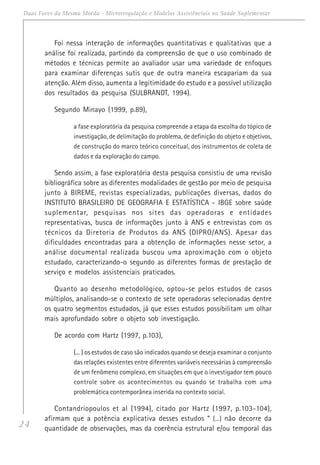 24
Duas Faces da Mesma Moeda - Microrregulação e Modelos Assistênciais na Saúde Suplementar
Foi nessa interação de informações quantitativas e qualitativas que a
análise foi realizada, partindo da compreensão de que o uso combinado de
métodos e técnicas permite ao avaliador usar uma variedade de enfoques
para examinar diferenças sutis que de outra maneira escapariam da sua
atenção. Além disso, aumenta a legitimidade do estudo e a possível utilização
dos resultados da pesquisa (SULBRANDT, 1994).
Segundo Minayo (1999, p.89),
a fase exploratória da pesquisa compreende a etapa da escolha do tópico de
investigação, de delimitação do problema, de definição do objeto e objetivos,
de construção do marco teórico conceitual, dos instrumentos de coleta de
dados e da exploração do campo.
Sendo assim, a fase exploratória desta pesquisa consistiu de uma revisão
bibliográfica sobre as diferentes modalidades de gestão por meio de pesquisa
junto à BIREME, revistas especializadas, publicações diversas, dados do
INSTITUTO BRASILEIRO DE GEOGRAFIA E ESTATÍSTICA - IBGE sobre saúde
suplementar, pesquisas nos sites das operadoras e entidades
representativas, busca de informações junto à ANS e entrevistas com os
técnicos da Diretoria de Produtos da ANS (DIPRO/ANS). Apesar das
dificuldades encontradas para a obtenção de informações nesse setor, a
análise documental realizada buscou uma aproximação com o objeto
estudado, caracterizando-o segundo as diferentes formas de prestação de
serviço e modelos assistenciais praticados.
Quanto ao desenho metodológico, optou-se pelos estudos de casos
múltiplos, analisando-se o contexto de sete operadoras selecionadas dentre
os quatro segmentos estudados, já que esses estudos possibilitam um olhar
mais aprofundado sobre o objeto sob investigação.
De acordo com Hartz (1997, p.103),
(... ) os estudos de caso são indicados quando se deseja examinar o conjunto
das relações existentes entre diferentes variáveis necessárias à compreensão
de um fenômeno complexo, em situações em que o investigador tem pouco
controle sobre os acontecimentos ou quando se trabalha com uma
problemática contemporânea inserida no contexto social.
Contandriopoulos et al (1994), citado por Hartz (1997, p.103-104),
afirmam que a potência explicativa desses estudos “ (...) não decorre da
quantidade de observações, mas da coerência estrutural e/ou temporal das
 