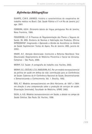 199
Os modelos assistenciais praticados nas operadoras investigadas
Referências BibliográficasReferências BibliográficasReferências BibliográficasReferências BibliográficasReferências Bibliográficas
DUARTE, C.M.R. UNIMED: história e características da cooperativa de
trabalho médico no Brasil. Cad. Saúde Pública v.17 n.4 Rio de Janeiro jul./
ago. 2001.
FERREIRA, A.B.H. Dicionário básico da língua portuguesa. Rio de Janeiro,
Nova Fronteira, 1986.
FIGUEIREDO, L.F. O Processo de Regulamentação dos Planos e Seguros de
Saúde. IN: ANS. Diretoria de Normas e Habiliação dos Produtos. Oficina
DIPRO/GGTAP. Imaginando e Operando a Gestão da Assistência no Âmbito
da Saúde Suplementar: Textos de Apoio. Rio de Janeiro: ANS, janeiro de
2002.
IRIART, A.C. Atenção Gerenciada: Instituinte a Reforma Neoliberal. Tese
(Doutorado). Departamento de Medicina Preventiva e Social da Unicamp.
Campinas – São Paulo, 2000.
MERHY, E.E. Saúde: A cartografia do trabalho vivo. Hucitec, 2002.
MERHY, E.E.; CECÍLIO, L.C.O.; NOGUEIRA, R.C. Por um modelo tecnoassistencial
da política de saúde em defesa da vida: contribuição para as Conferências
de Saúde. Cadernos da 9ª Conferência Nacional de Saúde, Descentralizando
e Democratizando o Conhecimento. Vol. 1. Brasília, 1992.
REIS, A.T. Modelos tecnoassistenciais em Belo Horizonte, de 1897 a 1964:
em direção à uma compreensão sobre a produção de serviços de saúde.
Dissertação (mestrado). Faculdade de Medicina, UFMG. 2002.
SILVA, Jr, A.G. Modelos tecnoassistenciais em Saúde, o debate no campo da
Saúde Coletiva. São Paulo: Ed. Hucitec, 1998.
 