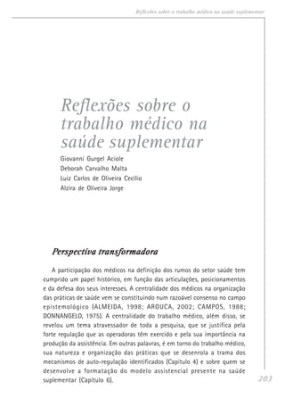 203
Reflexões sobre o trabalho médico na saúde suplementar
Reflexões sobre o
trabalho médico na
saúde suplementar
Giovanni Gurgel Aciole
Deborah Carvalho Malta
Luiz Carlos de Oliveira Cecílio
Alzira de Oliveira Jorge
PPPPPerspectiva transformadoraerspectiva transformadoraerspectiva transformadoraerspectiva transformadoraerspectiva transformadora
A participação dos médicos na definição dos rumos do setor saúde tem
cumprido um papel histórico, em função das articulações, posicionamentos
e da defesa dos seus interesses. A centralidade dos médicos na organização
das práticas de saúde vem se constituindo num razoável consenso no campo
epistemológico (ALMEIDA, 1998; AROUCA, 2002; CAMPOS, 1988;
DONNANGELO, 1975). A centralidade do trabalho médico, além disso, se
revelou um tema atravessador de toda a pesquisa, que se justifica pela
forte regulação que as operadoras têm exercido e pela sua importância na
produção da assistência. Em outras palavras, é em torno do trabalho médico,
sua natureza e organização das práticas que se desenrola a trama dos
mecanismos de auto-regulação identificados (Capítulo 4) e sobre quem se
desenvolve a formatação do modelo assistencial presente na saúde
suplementar (Capítulo 6).
 
