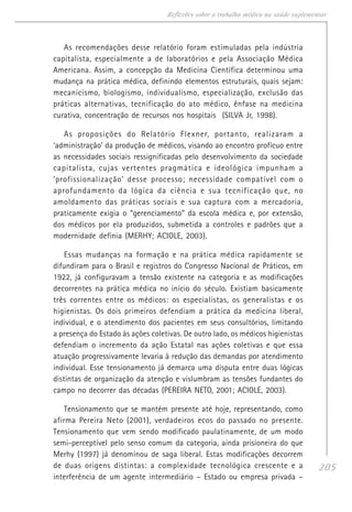 205
Reflexões sobre o trabalho médico na saúde suplementar
As recomendações desse relatório foram estimuladas pela indústria
capitalista, especialmente a de laboratórios e pela Associação Médica
Americana. Assim, a concepção da Medicina Científica determinou uma
mudança na prática médica, definindo elementos estruturais, quais sejam:
mecanicismo, biologismo, individualismo, especialização, exclusão das
práticas alternativas, tecnificação do ato médico, ênfase na medicina
curativa, concentração de recursos nos hospitais (SILVA Jr, 1998).
As proposições do Relatório Flexner, portanto, realizaram a
‘administração’ da produção de médicos, visando ao encontro profícuo entre
as necessidades sociais ressignificadas pelo desenvolvimento da sociedade
capitalista, cujas vertentes pragmática e ideológica impunham a
‘profissionalização’ desse processo; necessidade compatível com o
aprofundamento da lógica da ciência e sua tecnificação que, no
amoldamento das práticas sociais e sua captura com a mercadoria,
praticamente exigia o “gerenciamento” da escola médica e, por extensão,
dos médicos por ela produzidos, submetida a controles e padrões que a
modernidade definia (MERHY; ACIOLE, 2003).
Essas mudanças na formação e na prática médica rapidamente se
difundiram para o Brasil e registros do Congresso Nacional de Práticos, em
1922, já configuravam a tensão existente na categoria e as modificações
decorrentes na prática médica no início do século. Existiam basicamente
três correntes entre os médicos: os especialistas, os generalistas e os
higienistas. Os dois primeiros defendiam a prática da medicina liberal,
individual, e o atendimento dos pacientes em seus consultórios, limitando
a presença do Estado às ações coletivas. De outro lado, os médicos higienistas
defendiam o incremento da ação Estatal nas ações coletivas e que essa
atuação progressivamente levaria à redução das demandas por atendimento
individual. Esse tensionamento já demarca uma disputa entre duas lógicas
distintas de organização da atenção e vislumbram as tensões fundantes do
campo no decorrer das décadas (PEREIRA NETO, 2001; ACIOLE, 2003).
Tensionamento que se mantém presente até hoje, representando, como
afirma Pereira Neto (2001), verdadeiros ecos do passado no presente.
Tensionamento que vem sendo modificado paulatinamente, de um modo
semi-perceptível pelo senso comum da categoria, ainda prisioneira do que
Merhy (1997) já denominou de saga liberal. Estas modificações decorrem
de duas origens distintas: a complexidade tecnológica crescente e a
interferência de um agente intermediário – Estado ou empresa privada –
 