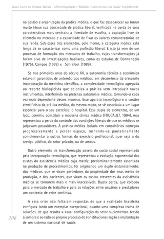 206
Duas Faces da Mesma Moeda - Microrregulação e Modelos Assistênciais na Saúde Suplementar
na gestão e organização da prática médica, o que faz desaparecer ou tornar
muito tênue sua concretude de prática liberal, verificada na perda de suas
características mais centrais: a liberdade de escolha, a captação livre de
clientela no mercado e a capacidade de fixar os valores remuneratórios de
sua renda. Sob esses três elementos, pelo menos, a categoria médica está
longe de se caracterizar como uma profissão liberal. E isto já vem de um
processo de formação dos mercados de trabalho, cujas transformações já
foram alvo de investigações basilares, como os estudos de Donnangelo
(1975), Campos (1988) e Schraiber (1989).
Se nos primeiros anos do século XX, a autonomia técnica e econômica
estavam garantidas de antemão aos médicos, em decorrência da crescente
incorporação da medicina científica, a complexidade tecnológica agregada
ao recorte biologicista que coloniza a prática vem introduzir novos
instrumentos, interferindo na pretensa autonomia médica, tornando-a cada
vez mais dependente desses insumos. Esse aparato tecnológico e o caráter
cientificista da prática médica, do mesmo modo, se vê associado a um lugar
essencial para o seu exercício: o hospital. Essa dupla de elementos, de um
lado, permitiu constituir a moderna clínica médica (FOUCAULT, 1994), mas
representou a perda do controle das condições liberais de que os médicos se
julgavam possuidores. A prática médica isolada em consultórios começou
progressivamente a perder espaço, tornando-se paulatinamente
complementar a outras formas do exercício profissional, quer seja a do
serviço público, do setor privado, ou de ambos.
Outro elemento de transformação adveio do custo social representado
pela incorporação tecnológica, que representou a evolução exponencial dos
custos da assistência médica cuja matriz, predominantemente assentada
na produção de procedimentos, foi originando um duplo distanciamento:
dos médicos, que se viram perdedores da propriedade dos seus meios de
produção, e dos pacientes, que viram os custos crescentes da assistência
médica se tornarem mais e mais inacessíveis. Dupla perda, que colocou
para o mercado de trabalho e para as relações entre usuários e prestadores
um contexto de crise contínua.
A essa crise não faltaram respostas de que a realidade brasileira
configura tanto um exemplar excepcional, quanto uma complexa trama de
soluções, de que resulta a atual configuração do setor suplementar, tecido
à sombra e ao lado do próprio processo de constitucionalização e implantação
de um sistema nacional de saúde.
 