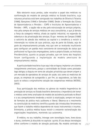 207
Reflexões sobre o trabalho médico na saúde suplementar
Não obstante essas perdas, cabe ressaltar o papel dos médicos na
conformação do modelo de atenção médico no Estado brasileiro, cuja
natureza privatista está bem consignada nos trabalhos de Oliveira & Teixeira
(1986), Gonçalves (1994) e Schraiber (1989). Desde a formação das Caixas
de Aposentadorias e Pensões - CAPS e Institutos de Aposentadorias e
Pensões - IAPS, a opção não se deu pela estruturação de serviços próprios,
mas pela compra de serviços médicos em seus consultórios, o que já denota
a força da categoria médica, aliada ao capital industrial, na expansão da
cobertura e da privatização dos serviços. O que mereceu de Campos (1988)
o vaticínio da adesão dos médicos ao capital e a tendência a resistir à
intervenção no núcleo de suas práticas, seja de parte do Estado, seja de
parte do empresariamento privado, mas que vem se revelando insuficiente
para configurar um padrão mais consistente de conservação do status quo
profissional na figura dos empregadores, tanto o próprio Estado, os Institutos
Previdenciários, quanto os grupos privados, que em torno dos hospitais
foram configurando a implantação do modelo americano de
empresariamento médico.
A particularidade brasileira é que aqui não se logrou implantar um sistema
integralmente americano, porque a centralidade do Estado como prestador
logo obrigou a disputa em torno de soluções privatistas que deram origem a
um mercado de operadoras de serviços de saúde, tais como as medicinas de
grupo, as empresas de autogestão e, por fim, as seguradoras, ao lado das
quais se coloca a originalíssima solução das cooperativas médicas (ACIOLE,
2003).
Essa participação dos médicos na gênese do modelo hegemônico de
prestação de serviços no Estado brasileiro demonstra a importância de tomar
o médico como tema analisador do modelo de assistência praticado no Brasil
e o seu comportamento tendendo a resistir à estatização, sempre em busca
de formatos de prática mais autônoma e liberal. Observa-se o movimento
na constituição da medicina científica quando são introduzidas ferramentas
que fazem o trabalho médico dependente de novos instrumentos e insumos.
Entretanto, a prática médica busca resistir à crescente racionalização das
organizações hospitalares, mantendo sua autonomia.
O médico, no seu trabalho, interage com tecnologias leves, leves-duras
e duras, conforme já discutido no capítulo quinto. O uso dessas tecnologias
difere conforme o modelo de atenção praticado. No modelo centrado na
 