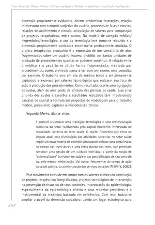 208
Duas Faces da Mesma Moeda - Microrregulação e Modelos Assistênciais na Saúde Suplementar
dimensão propriamente cuidadora, devem predominar interações, relação
intercessora com o mundo subjetivo do usuário, processos de falas e escutas,
relações de acolhimento e vínculo, articulação de saberes para composição
de projetos terapêuticos, entre outros. No modelo de atenção médico/
hegemônico/tecnológico, o uso da tecnologia leve torna-se reduzido e a
dimensão propriamente cuidadora encontra-se praticamente anulada. O
projeto terapêutico produzido é a expressão de um somatório de atos
fragmentados sobre um usuário insumo, dividido por tantas unidades de
produção de procedimentos quantas se puderem constituir. A relação entre
o médico e o usuário se dá de forma fragmentada, mediada por
procedimentos; assim, o vínculo passa a ser com um exame, uma consulta,
por exemplo. O trabalho vivo em ato do médico tende a ser plenamente
capturado e expresso por saberes tecnológicos que reduzem seu foco de
ação à produção dos procedimentos. Como resultado, ocorre uma agregação
de custos, além de uma perda da eficácia das práticas de saúde. Essa crise
oriunda dos custos crescentes e resultados reduzidos tem impulsionado
parcelas de capital a formularem propostas de modelagem para o trabalho
médico, procurando capturar a microdecisão clínica.
Segundo Merhy, diante disto,
é possível vislumbrar uma transição tecnológica e uma reestruturação
produtiva do setor, capitaneada pelo capital financeiro interessado na
capacidade lucrativa do setor saúde. O capital financeiro que entra na
disputa atual pela distribuição das atividades lucrativas no setor saúde
impõe um novo modelo de controle, procurando colocar uma certa leveza
no campo das leves-duras e uma certa dureza nas leves, que permitam
construir uma gestão de um cuidado individual a partir da noção de
“acidentalidade” (sinistro) em saúde e das possibilidades de seu controle
ou, pelo menos, minimização. Vai buscar ferramentas do campo de ação
da saúde pública, da administração dos serviços de saúde (MERHY, 2002).
Esse movimento consiste em contar com os saberes clínicos na construção
de projetos terapêuticos integralizados, projetos tecnológicos de intervenção
na prevenção de riscos ou de seus controles, incorporação da epidemiologia,
especialmente da epidemiologia clínica e seus modelos preditivos e o
instrumental da medicina baseada em evidências. Com isso, busca-se
ampliar o papel da dimensão cuidadora, dando um lugar estratégico para
 