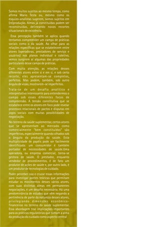Somos muitos sujeitos ao mesmo tempo, como
afirma Mario Testa ou, mesmo como os
esquizo-analistas sugerem, somos sujeitos em
(re)produção. Almas já constituídas podem ser
reconstruídas, delineando novos recortes
situacionais de existência.
Essa percepção também se aplica quando
tentamos compreender um campo de práticas
sociais como o da saúde. Ao olhar para as
relações específicas que se estabelecem entre
atores (operadoras, prestadores de serviço e
usuários) nos planos individual e coletivo,
vemos surgirem aí algumas das propriedades
particulares desse campo de práticas.
Com muita atenção, as relações desses
diferentes atores entre si e em si, e sob certo
recorte, eles apresentam-se completos,
perfeitos. Mas podem, também, sob outro
ângulo de visão, mostrarem-se imperfeitos.
Trata-se de um desafio analítico e
interpretativo interessante para entendermos o
campo sob esses diferentes focos de
compreensão. A tensão constitutiva que se
estabelece entre os atores em foco pode revelar
processos relacionais de pactos e disputas em
jogos sociais com muitas possibilidades de
negociação.
No terreno da saúde suplementar, certos atores
que se apresentam ao mercado como
comercialmente “bem constituídos” são
imperfeitos, especialmente quando olhados sob
o ângulo da produção da saúde. Esta
multiplicidade de papéis pode ser facilmente
identificada: um consumidor é também
portador de necessidades de saúde.Uma
operadora, ou empresa comercial, torna-se
gestora de saúde. O prestador, enquanto
vendedor de procedimentos, é de fato um
produtor de ações de saúde e, por outro lado, é
um produtor de tecnologias de cuidado.
Poder perceber isso e cruzar essas informações
para investigar pontes teóricas que permitam
estudar os movimentos desses vários atores,
com suas distintas almas em permanentes
negociações, é um desafio necessário. Há uma
predominância de estudos que vêm negando a
pertinência de parte da natureza desses atores,
privilegiando dimensões econômico-
financeiras no terreno da saúde suplementar.
Essa abordagem traz implicações importantes
para as práticas regulatórias que tomam a alma
da produção do cuidado como aspecto central
 
