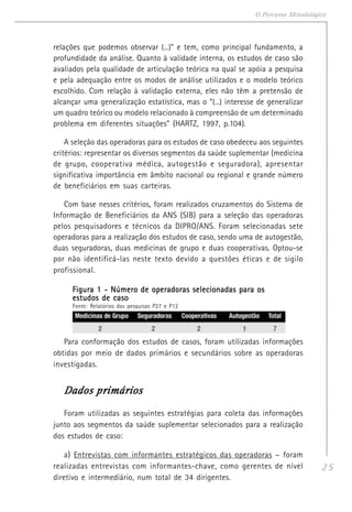 25
O Percurso Metodológico
relações que podemos observar (...)” e tem, como principal fundamento, a
profundidade da análise. Quanto à validade interna, os estudos de caso são
avaliados pela qualidade de articulação teórica na qual se apóia a pesquisa
e pela adequação entre os modos de análise utilizados e o modelo teórico
escolhido. Com relação à validação externa, eles não têm a pretensão de
alcançar uma generalização estatística, mas o “(...) interesse de generalizar
um quadro teórico ou modelo relacionado à compreensão de um determinado
problema em diferentes situações” (HARTZ, 1997, p.104).
A seleção das operadoras para os estudos de caso obedeceu aos seguintes
critérios: representar os diversos segmentos da saúde suplementar (medicina
de grupo, cooperativa médica, autogestão e seguradora), apresentar
significativa importância em âmbito nacional ou regional e grande número
de beneficiários em suas carteiras.
Com base nesses critérios, foram realizados cruzamentos do Sistema de
Informação de Beneficiários da ANS (SIB) para a seleção das operadoras
pelos pesquisadores e técnicos da DIPRO/ANS. Foram selecionadas sete
operadoras para a realização dos estudos de caso, sendo uma de autogestão,
duas seguradoras, duas medicinas de grupo e duas cooperativas. Optou-se
por não identificá-las neste texto devido a questões éticas e de sigilo
profissional.
Figura 1 - Número de operadoras selecionadas para osFigura 1 - Número de operadoras selecionadas para osFigura 1 - Número de operadoras selecionadas para osFigura 1 - Número de operadoras selecionadas para osFigura 1 - Número de operadoras selecionadas para os
estudos de casoestudos de casoestudos de casoestudos de casoestudos de caso
Fonte: Relatórios das pesquisas P27 e P12
Para conformação dos estudos de casos, foram utilizadas informações
obtidas por meio de dados primários e secundários sobre as operadoras
investigadas.
Dados primáriosDados primáriosDados primáriosDados primáriosDados primários
Foram utilizadas as seguintes estratégias para coleta das informações
junto aos segmentos da saúde suplementar selecionados para a realização
dos estudos de caso:
a) Entrevistas com informantes estratégicos das operadoras – foram
realizadas entrevistas com informantes-chave, como gerentes de nível
diretivo e intermediário, num total de 34 dirigentes.
 