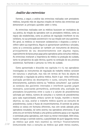 210
Duas Faces da Mesma Moeda - Microrregulação e Modelos Assistênciais na Saúde Suplementar
Análise das entrevistasAnálise das entrevistasAnálise das entrevistasAnálise das entrevistasAnálise das entrevistas
Faremos, a seguir, a análise das entrevistas realizadas com prestadores
médicos, lançando mão de algumas citações de trechos das entrevistas que
demonstram as principais questões sobre o tema.
As entrevistas realizadas com os médicos buscaram ser reveladoras da
sua prática, da relação da operadora com os prestadores médicos, como as
regras são estabelecidas, como as práticas de regulação interferem no seu
cotidiano, na sua prestação assistencial e na sua relação com seus pacientes.
Em geral, os médicos se mostraram colaborativos e dispostos a contar e
refletir sobre sua experiência. Alguns se apresentaram satisfeitos e aliviados,
como se a entrevista pudesse ser também um instrumento de denúncia,
principalmente do seu descontentamento com algumas regras,
especialmente do baixo preço pago pelas operadoras pelas consultas médicas.
As entrevistas revelaram a importância do médico na produção do cuidado,
tanto na perspectiva da ação técnica, quanto na condução do seu processo
assistencial, facilitando o percurso na linha do cuidado.
Como apresentado e discutido nos capítulos 4 e 6, nas operadoras
investigadas os instrumentos de regulação do trabalho médico variaram
em natureza e amplitude, mas não em termos de foco do objeto de
intervenção: a regulação da prática médica. Assim é que meta referencial,
avaliação periódica do desempenho e custo, consulta bonificada,
direcionamento, auditoria externa ou “médicos consultores”, que avaliam
as condutas dos pacientes internados e interferem quando julgam
necessário, autorizando permanência, acelerando alta, avaliação dos
prestadores (cruzamentos entre o custo e o volume de procedimentos
solicitado por médico, número de consultas e o número de procedimentos
para cada especialidade), embora variem de função, mantêm o mesmo
objetivo, ou seja, avaliar o trabalho médico quanto ao consumo de
procedimentos, custos e fluxos de encaminhamentos. O controle da prática
médica se coloca em formatos diferentes, mas vem sendo adotado pelas
operadoras estudadas, tal como ocorreu nas operadoras americanas. O que
antes era um território fechado a uma prática autônoma passa a ser regulado
e controlado pelas operadoras, com maior ou menor intensidade. Além disso,
trazem consigo o controle externo, a possibilidade de punir (pagando menos
ao médico que pede mais exames) ou retribuir financeiramente
(remunerando mais a consulta ao médico que pede menos exames,
 