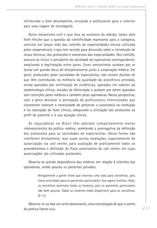 211
Reflexões sobre o trabalho médico na saúde suplementar
retribuindo o bom desempenho, enviando o profissional para o exterior
para uma viagem de reciclagem).
Outro mecanismo sutil e que leva ao aumento da adesão, talvez pelo
forte fetiche que a questão da cientificidade representa para a categoria,
consiste em lançar mão dos comitês de especialidades (muito utilizado
pelas cooperativas), o que tem servido para discussão sobre a introdução de
novas técnicas, dos protocolos e consensos das especialidades. Nos comitês,
procura-se incluir o presidente da sociedade de especialista correspondente,
ampliando a legitimação entre pares. Esses mecanismos acabam por se
tornar um grande lócus de disciplinamento junto à corporação médica. Em
geral, produzidos pelas sociedades de especialistas, não restam dúvidas de
que têm contribuído na melhoria da qualidade da assistência prestada,
sendo apoiados por verificação de evidências, apoiados em saberes da
epidemiologia clínica, estudos de efetividade e acabam por serem apoiados
sem restrições pelos médicos e também pelas operadoras. Nessa perspectiva,
vale a pena destacar a percepção de profissionais entrevistados que
claramente colocam a necessidade de preservar a autonomia na condução
e na realização do fazer clínico, adequando a utilização dos protocolos ao
perfil do paciente e à sua atuação clínica.
As seguradoras no Brasil têm adotado comportamento menos
intervencionista da prática médica, remetendo a prerrogativa da definição
dos protocolos para as sociedades de especialistas. Dessa forma não
interferem diretamente, mas usam outras mediações, especialmente da
autorização via call center, para avaliação de praticamente todos os
procedimentos e definição do fluxo autorizativo do call center, em cujas
autorizações são utilizados protocolos.
Observa-se grande dependência dos médicos em relação à clientela das
operadoras, sendo poucos os pacientes privados.
Antigamente a gente tinha que reservar uma cota para convênios, pois
havia prioridade para os pacientes particulares. Isso agora inverteu. Hoje,
os convênios dominam todos os horários, pois os pacientes particulares
são bem poucos. Todos os horários estão disponíveis para os convênios.
(E 11)
Observa-se na fala um certo desencanto, uma constatação de que o sonho
da prática liberal ruiu:
 