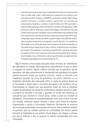 212
Duas Faces da Mesma Moeda - Microrregulação e Modelos Assistênciais na Saúde Suplementar
Uma coisa que eu penso, que estou na operadora há vinte anos, praticamente
toda a minha vida, é que a idéia básica da cooperativa era oferecer uma
alternativa ao SUS, na época, o INAMPS, que atendia à classe média. Visava
também melhorar o trabalho médico, garantindo um mercado de
consumidores. Quando eu comecei, minha clientela era 70% particular e
somente 30% operadora; hoje é totalmente invertido, 70% operadora e 30%
particular, e olhe lá. Acho que a maioria dos colegas, infelizmente, ainda não
acordou para essa triste realidade: nossa escolha liberal está acabando. Este
meu consultório é uma ilha da fantasia, toda esta estrutura que tenho aqui,
computador, salas, internet, secretária, isso tem ficado muito difícil de manter,
não sei quanto tempo mais vou agüentar manter sozinho. E na medida da
dificuldade, se eu tenho que mais e mais tempo correr atrás no plantão, eu
vou tendo menos tempo para os meus clientes. A paciente que mencionei,
que trouxe a filha grávida, eu vou fazer, provavelmente, o parto do neto dela;
fiz o parto da filha, isso é a parte da clínica que me faz gostar de ser médico,
isso é relação, e isso, infelizmente, não sei quanto tempo vai agüentar mais.
A relação médico/paciente está morrendo! (E 13)
Alguns médicos entrevistados discutem novos formatos de interferência
das operadoras na relação médico/paciente, especialmente no que se refere
à migração de clientes. Alguns médicos afirmam que os pacientes são da
operadora, não deles propriamente. A interposição das operadoras na relação
médico-paciente acaba por quebrar vínculos, migrar a clientela com
freqüência (quando da troca de operadora nos planos coletivos ou as
freqüentes demissões das empresas), enfim, o sonho da prática liberal vai
se esvaziando e dando lugar a uma outra percepção, a da existência de um
intermediador na relação com seus pacientes. Cada vez mais as empresas
mudam de operadoras em função da concorrência, visando a menores custos.
A disputa de mercado é acirrada e ganham as contas das empresas, as
operadoras que oferecem o menor preço, então a cada ano mudam as
operadoras, interrompem-se acompanhamentos. Este novo cenário interfere
nas relações cotidianas, quebra vínculos e coloca outra forma de trabalhar,
fragmentada e sujeita a interrupção freqüente. Certamente os usuários
são os maiores prejudicados nessa quebra de vínculo, mas os médicos também
se queixam, pois na verdade explicita-se a dificuldade em manter aquela
clientela, a fragilidade da sua prática liberal. Alguns até chegam a afirmar
que são os médicos e não os usuários os maiores prejudicados com essa
interrupção:
 